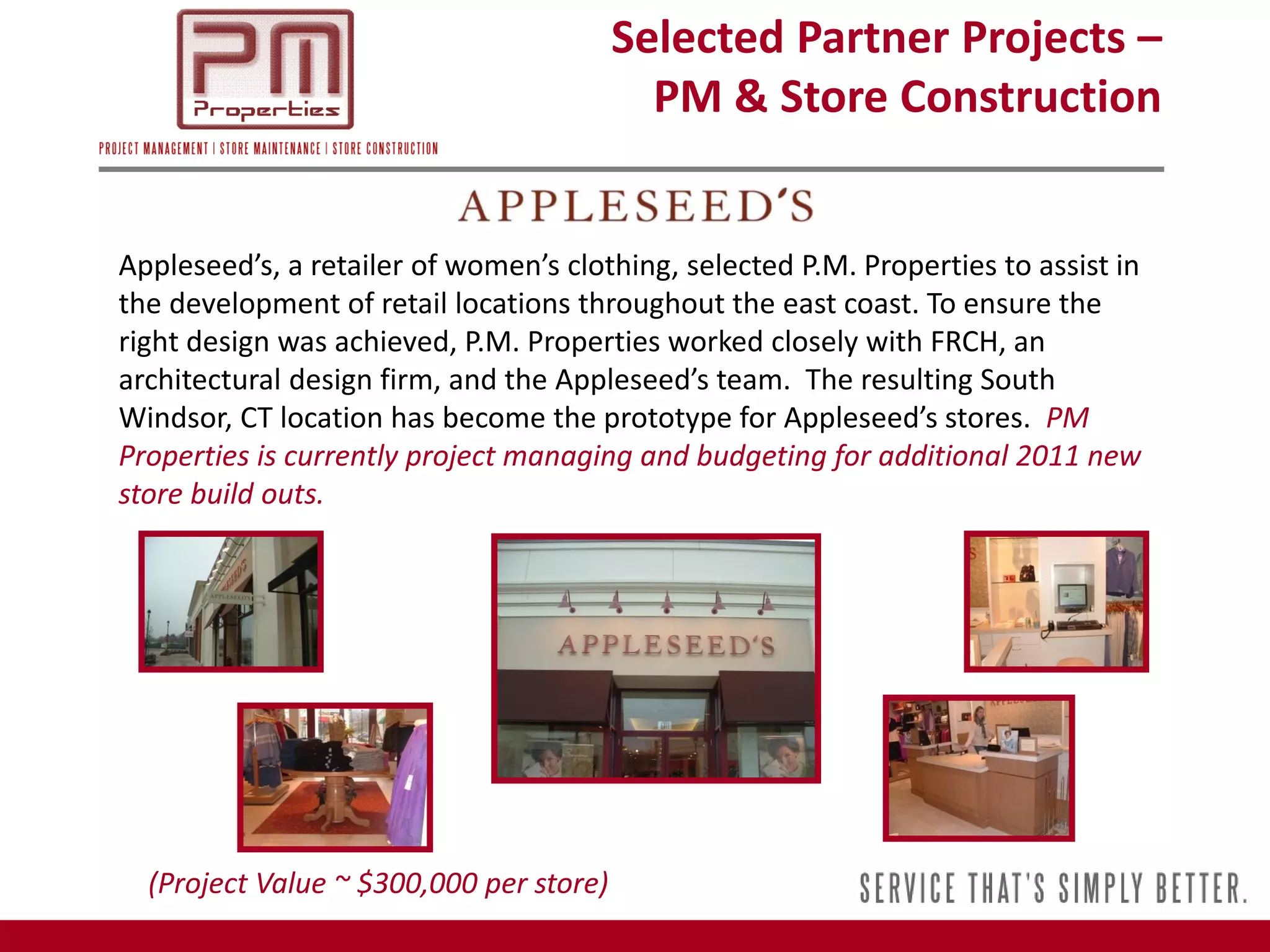 Selected Partner Projects –
                                           PM & Store Construction


Appleseed’s, a retailer of women’s clothing, selected P.M. Properties to assist in
the development of retail locations throughout the east coast. To ensure the
right design was achieved, P.M. Properties worked closely with FRCH, an
architectural design firm, and the Appleseed’s team. The resulting South
Windsor, CT location has become the prototype for Appleseed’s stores. PM
Properties is currently project managing and budgeting for additional 2011 new
store build outs.




  (Project Value ~ $300,000 per store)
 