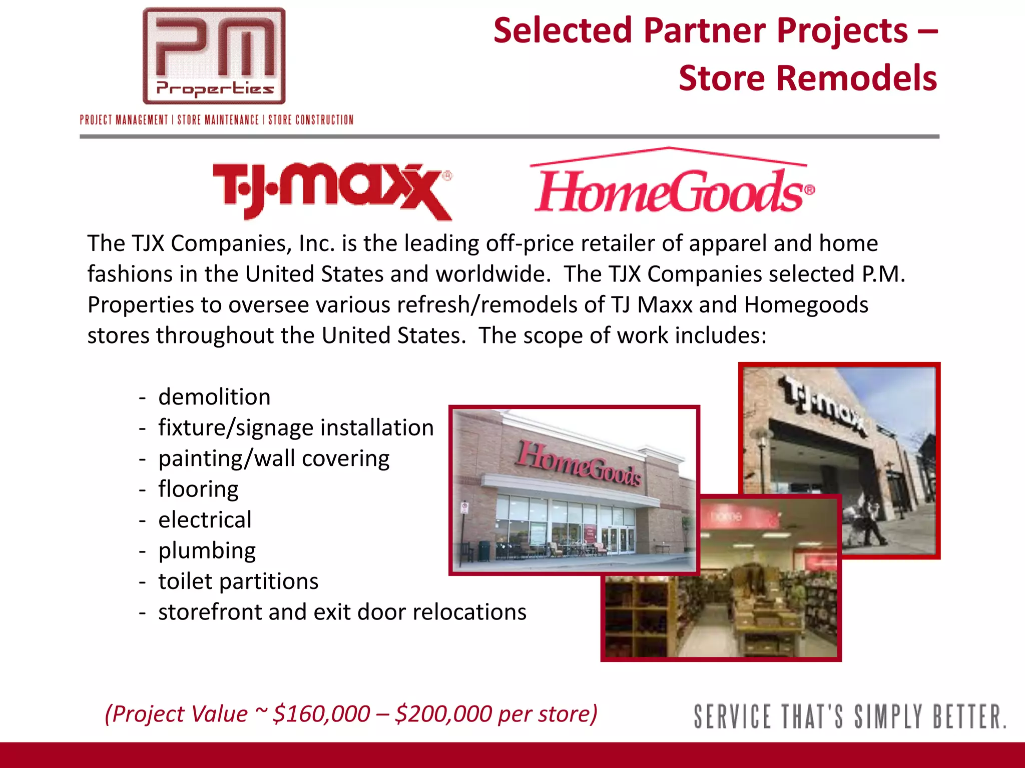 Selected Partner Projects –
                                                   Store Remodels



The TJX Companies, Inc. is the leading off-price retailer of apparel and home
fashions in the United States and worldwide. The TJX Companies selected P.M.
Properties to oversee various refresh/remodels of TJ Maxx and Homegoods
stores throughout the United States. The scope of work includes:

    -   demolition
    -   fixture/signage installation
    -   painting/wall covering
    -   flooring
    -   electrical
    -   plumbing
    -   toilet partitions
    -   storefront and exit door relocations


 (Project Value ~ $160,000 – $200,000 per store)
 