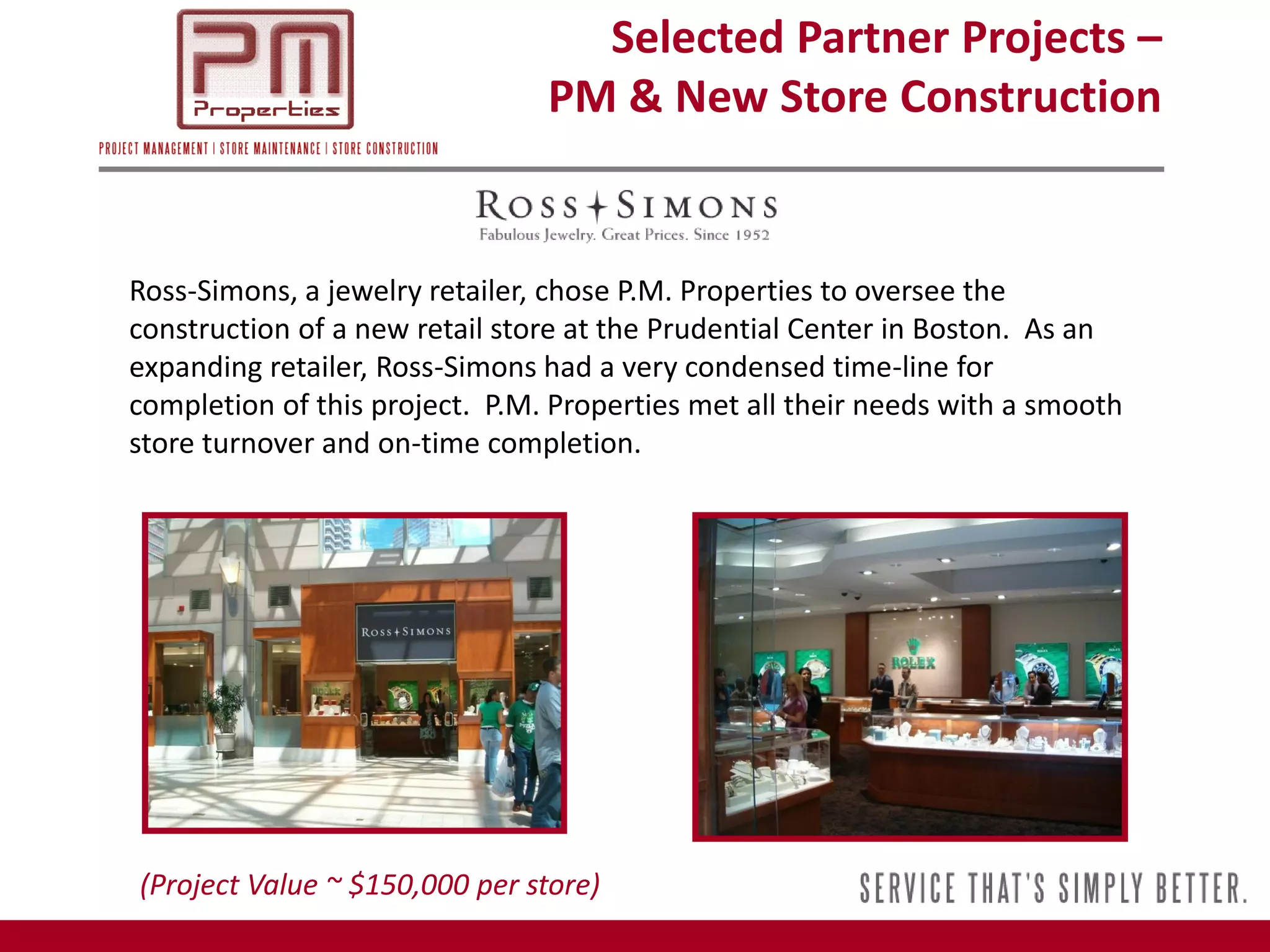 Selected Partner Projects –
                                PM & New Store Construction


Ross-Simons, a jewelry retailer, chose P.M. Properties to oversee the
construction of a new retail store at the Prudential Center in Boston. As an
expanding retailer, Ross-Simons had a very condensed time-line for
completion of this project. P.M. Properties met all their needs with a smooth
store turnover and on-time completion.




(Project Value ~ $150,000 per store)
 