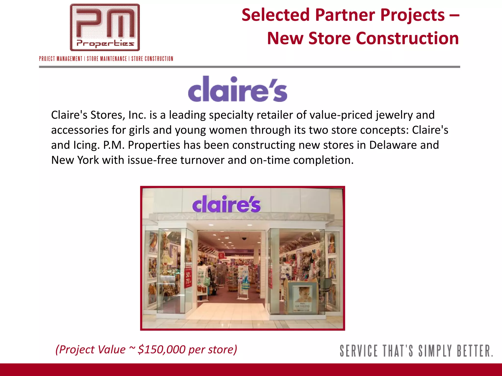 Selected Partner Projects –
                                          New Store Construction


Claire's Stores, Inc. is a leading specialty retailer of value-priced jewelry and
accessories for girls and young women through its two store concepts: Claire's
and Icing. P.M. Properties has been constructing new stores in Delaware and
New York with issue-free turnover and on-time completion.




(Project Value ~ $150,000 per store)
 