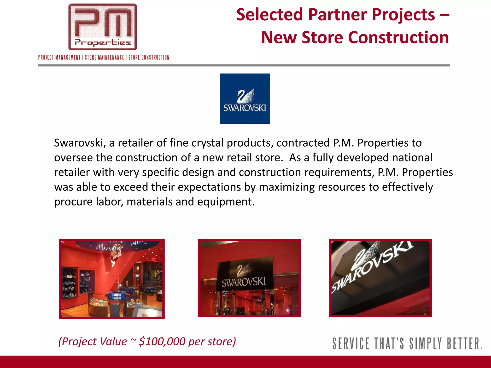 Selected Partner Projects –
                                          New Store Construction




Swarovski, a retailer of fine crystal products, contracted P.M. Properties to
oversee the construction of a new retail store. As a fully developed national
retailer with very specific design and construction requirements, P.M. Properties
was able to exceed their expectations by maximizing resources to effectively
procure labor, materials and equipment.




(Project Value ~ $100,000 per store)
 