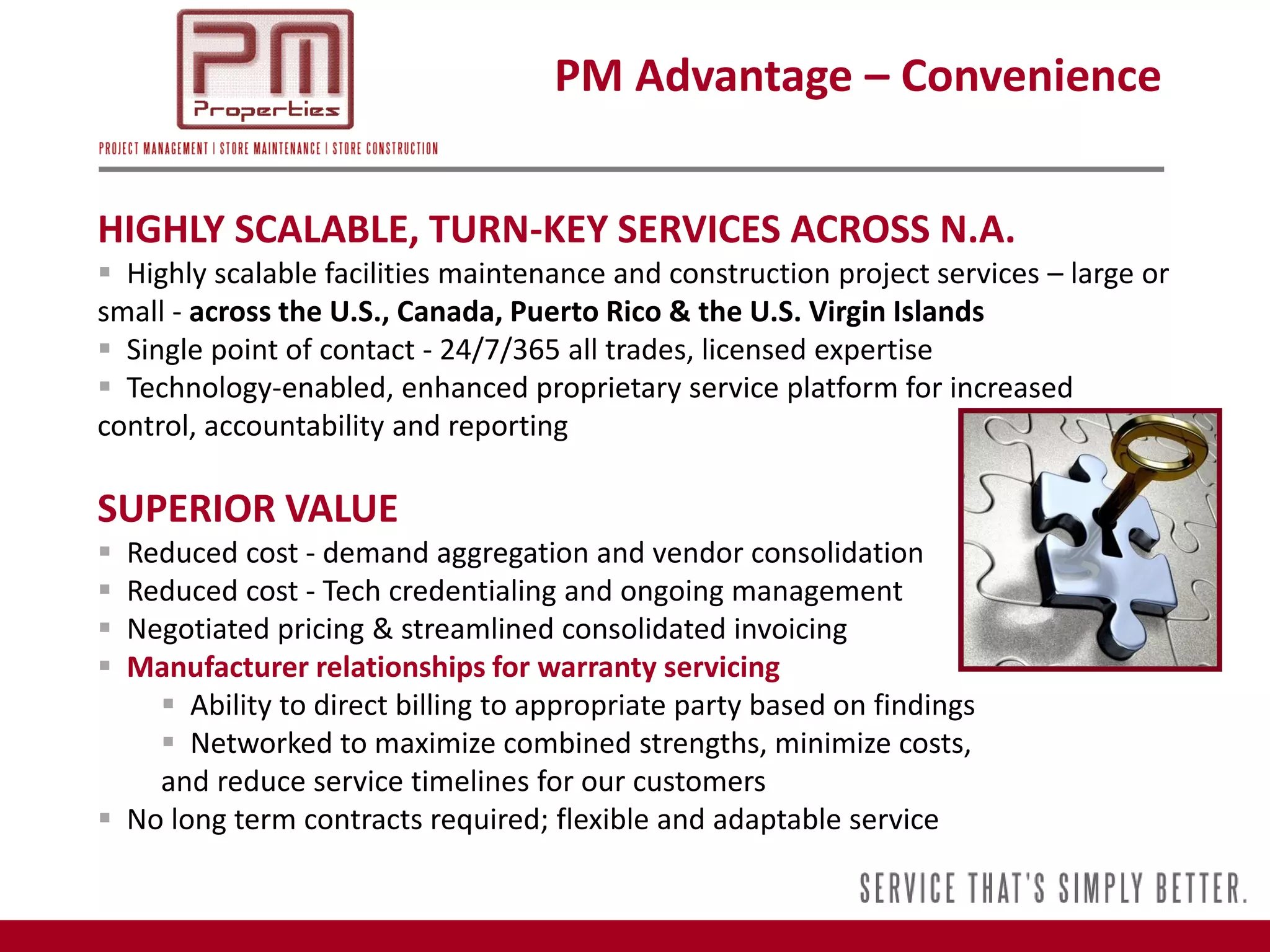 PM Advantage – Convenience


HIGHLY SCALABLE, TURN-KEY SERVICES ACROSS N.A.
 Highly scalable facilities maintenance and construction project services – large or
small - across the U.S., Canada, Puerto Rico & the U.S. Virgin Islands
 Single point of contact - 24/7/365 all trades, licensed expertise
 Technology-enabled, enhanced proprietary service platform for increased
control, accountability and reporting

SUPERIOR VALUE
 Reduced cost - demand aggregation and vendor consolidation
 Reduced cost - Tech credentialing and ongoing management
 Negotiated pricing & streamlined consolidated invoicing
 Manufacturer relationships for warranty servicing
     Ability to direct billing to appropriate party based on findings
     Networked to maximize combined strengths, minimize costs,
    and reduce service timelines for our customers
 No long term contracts required; flexible and adaptable service
 