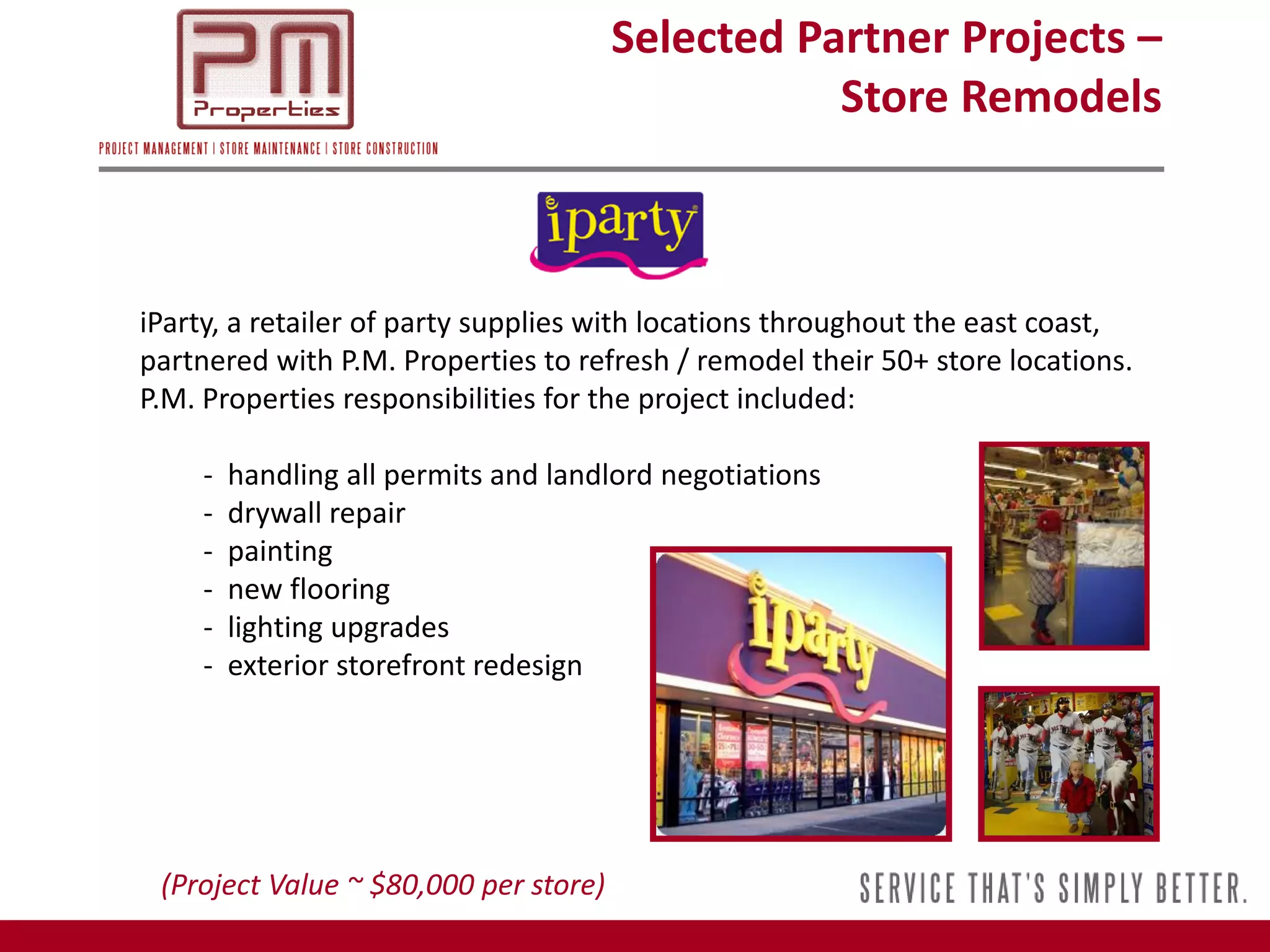 Selected Partner Projects –
                                                  Store Remodels



iParty, a retailer of party supplies with locations throughout the east coast,
partnered with P.M. Properties to refresh / remodel their 50+ store locations.
P.M. Properties responsibilities for the project included:

    -   handling all permits and landlord negotiations
    -   drywall repair
    -   painting
    -   new flooring
    -   lighting upgrades
    -   exterior storefront redesign




 (Project Value ~ $80,000 per store)
 