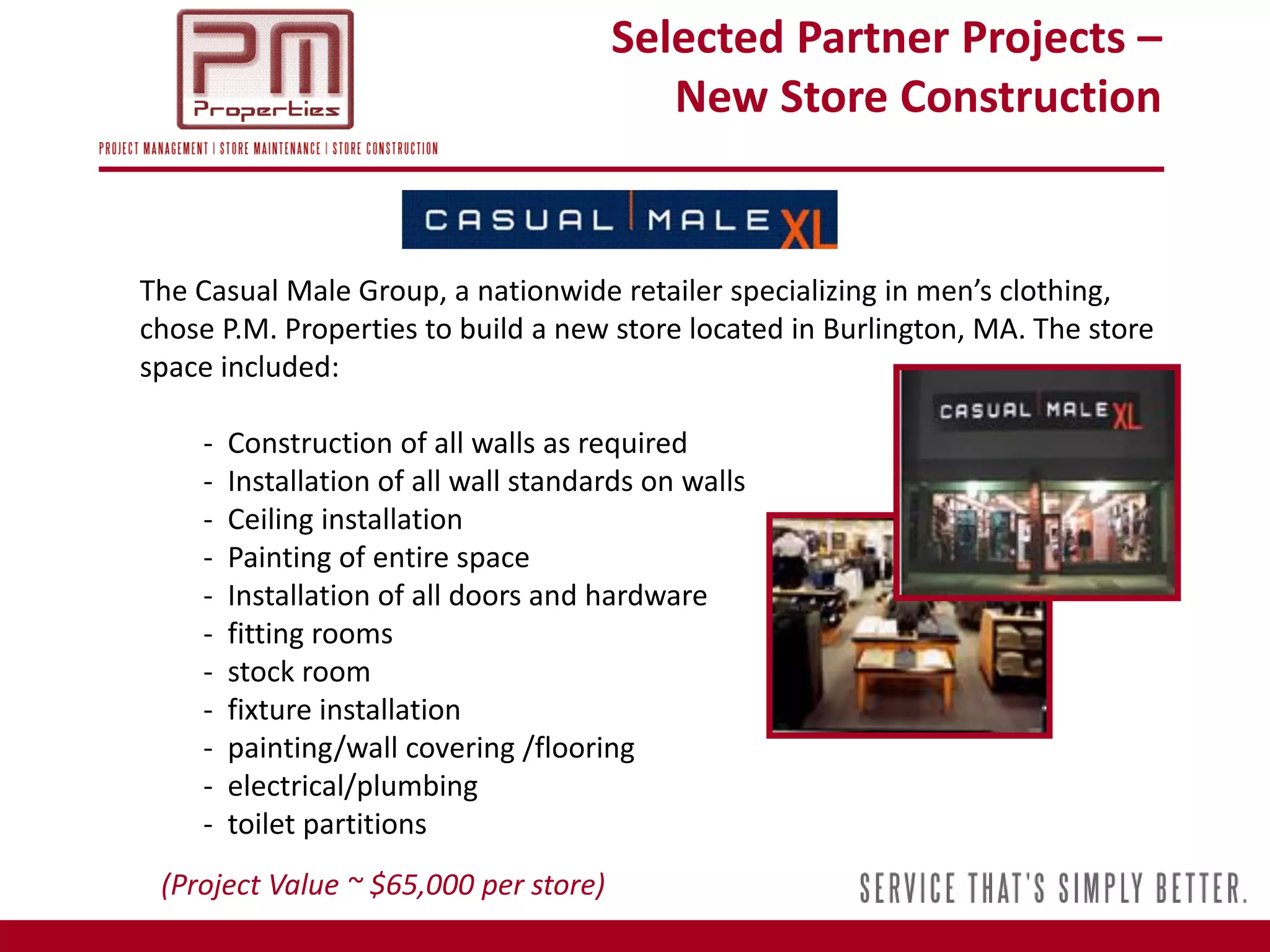 Selected Partner Projects –
                                          New Store Construction


The Casual Male Group, a nationwide retailer specializing in men’s clothing,
chose P.M. Properties to build a new store located in Burlington, MA. The store
space included:

    -   Construction of all walls as required
    -   Installation of all wall standards on walls
    -   Ceiling installation
    -   Painting of entire space
    -   Installation of all doors and hardware
    -   fitting rooms
    -   stock room
    -   fixture installation
    -   painting/wall covering /flooring
    -   electrical/plumbing
    -   toilet partitions
 (Project Value ~ $65,000 per store)
 