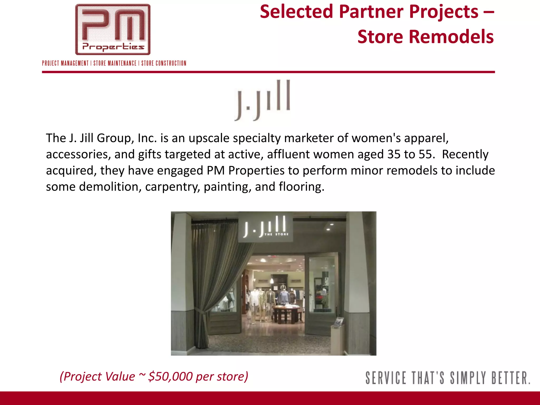Selected Partner Projects –
                                                   Store Remodels



The J. Jill Group, Inc. is an upscale specialty marketer of women's apparel,
accessories, and gifts targeted at active, affluent women aged 35 to 55. Recently
acquired, they have engaged PM Properties to perform minor remodels to include
some demolition, carpentry, painting, and flooring.




  (Project Value ~ $50,000 per store)
 