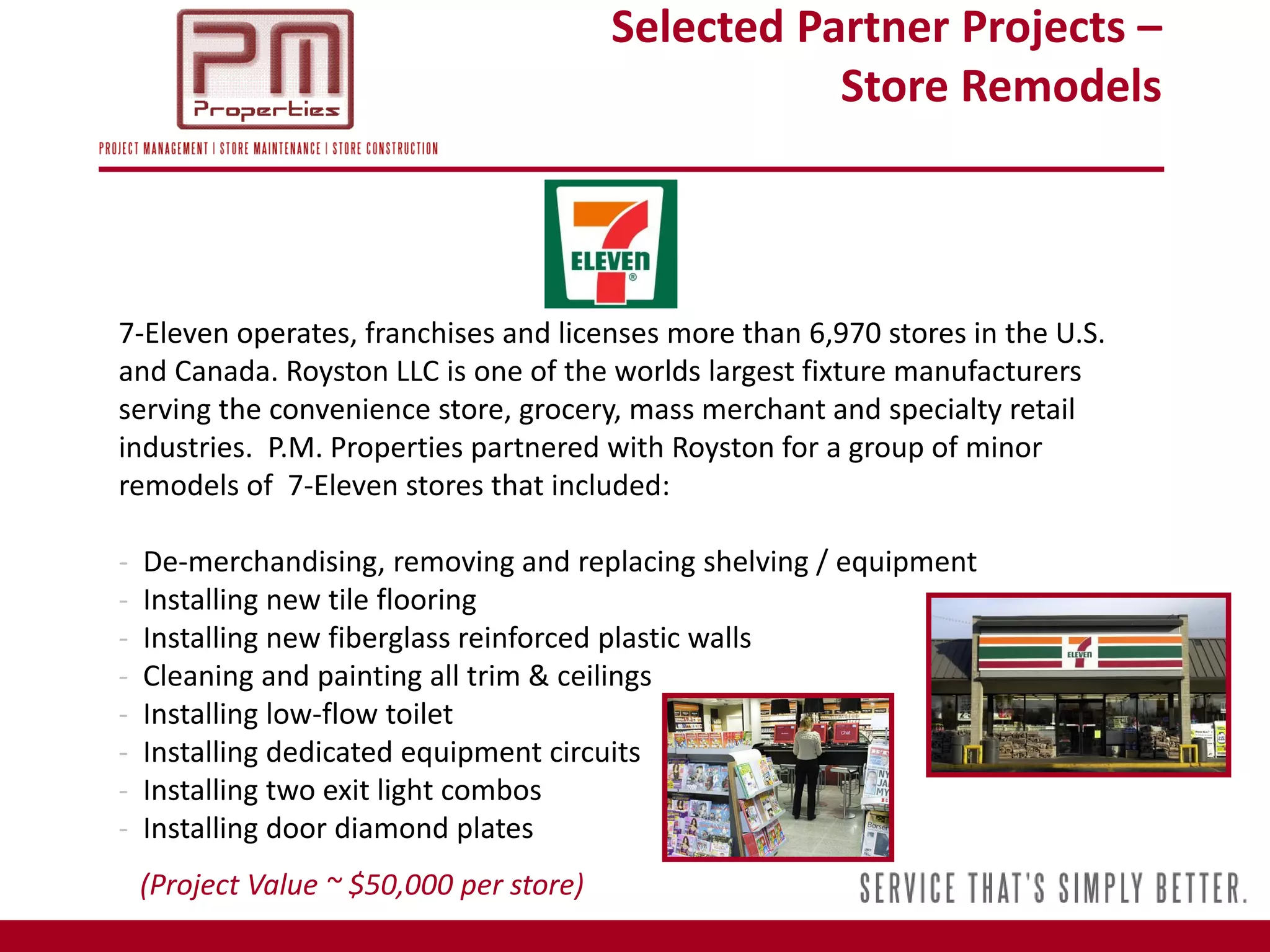 Selected Partner Projects –
                                                     Store Remodels



7-Eleven operates, franchises and licenses more than 6,970 stores in the U.S.
and Canada. Royston LLC is one of the worlds largest fixture manufacturers
serving the convenience store, grocery, mass merchant and specialty retail
industries. P.M. Properties partnered with Royston for a group of minor
remodels of 7-Eleven stores that included:

-   De-merchandising, removing and replacing shelving / equipment
-   Installing new tile flooring
-   Installing new fiberglass reinforced plastic walls
-   Cleaning and painting all trim & ceilings
-   Installing low-flow toilet
-   Installing dedicated equipment circuits
-   Installing two exit light combos
-   Installing door diamond plates
    (Project Value ~ $50,000 per store)
 