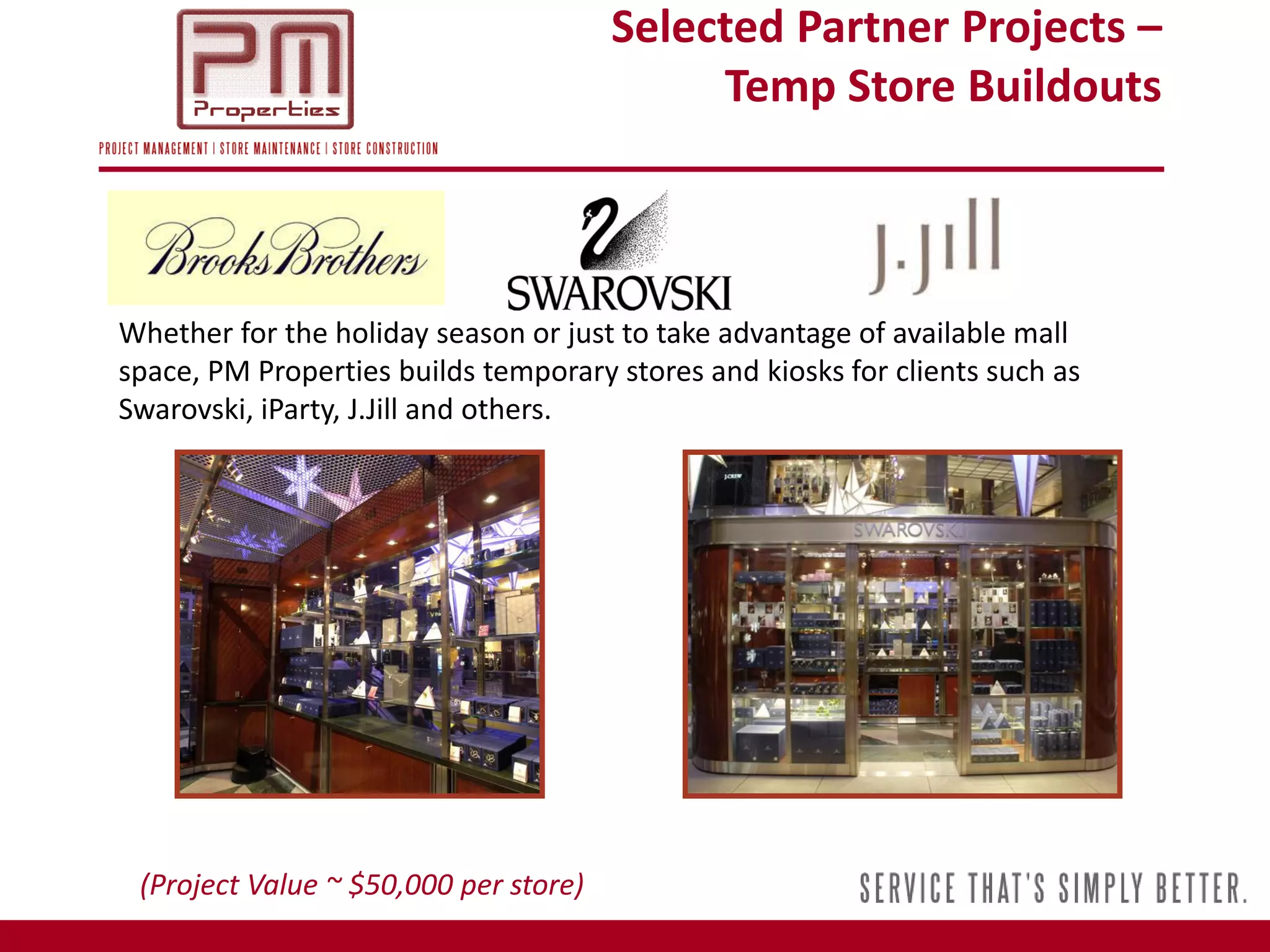 Selected Partner Projects –
                                            Temp Store Buildouts



Whether for the holiday season or just to take advantage of available mall
space, PM Properties builds temporary stores and kiosks for clients such as
Swarovski, iParty, J.Jill and others.




 (Project Value ~ $50,000 per store)
 