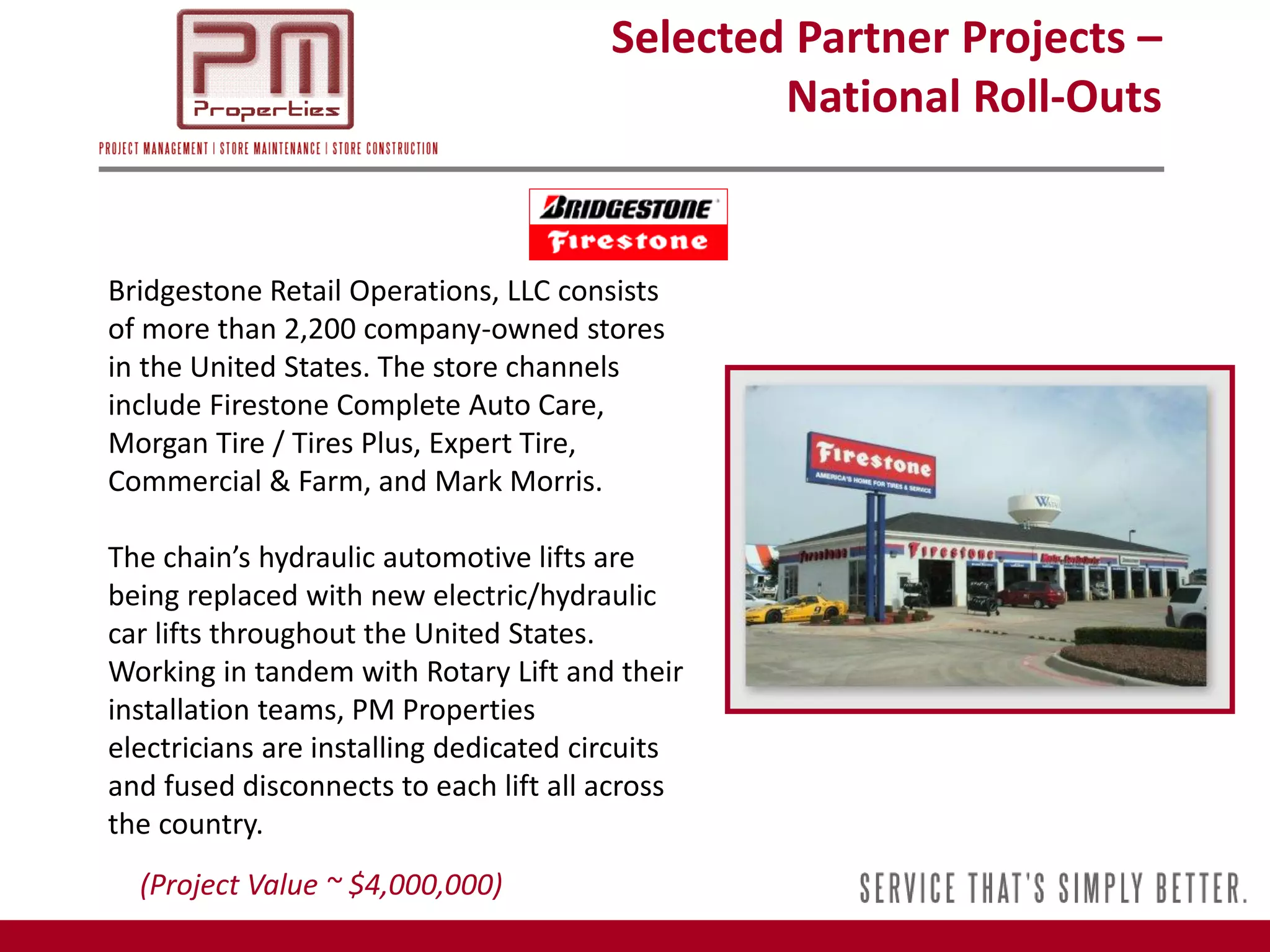 Selected Partner Projects –
                                                National Roll-Outs


Bridgestone Retail Operations, LLC consists
of more than 2,200 company-owned stores
in the United States. The store channels
include Firestone Complete Auto Care,
Morgan Tire / Tires Plus, Expert Tire,
Commercial & Farm, and Mark Morris.

The chain’s hydraulic automotive lifts are
being replaced with new electric/hydraulic
car lifts throughout the United States.
Working in tandem with Rotary Lift and their
installation teams, PM Properties
electricians are installing dedicated circuits
and fused disconnects to each lift all across
the country.
  (Project Value ~ $4,000,000)
 