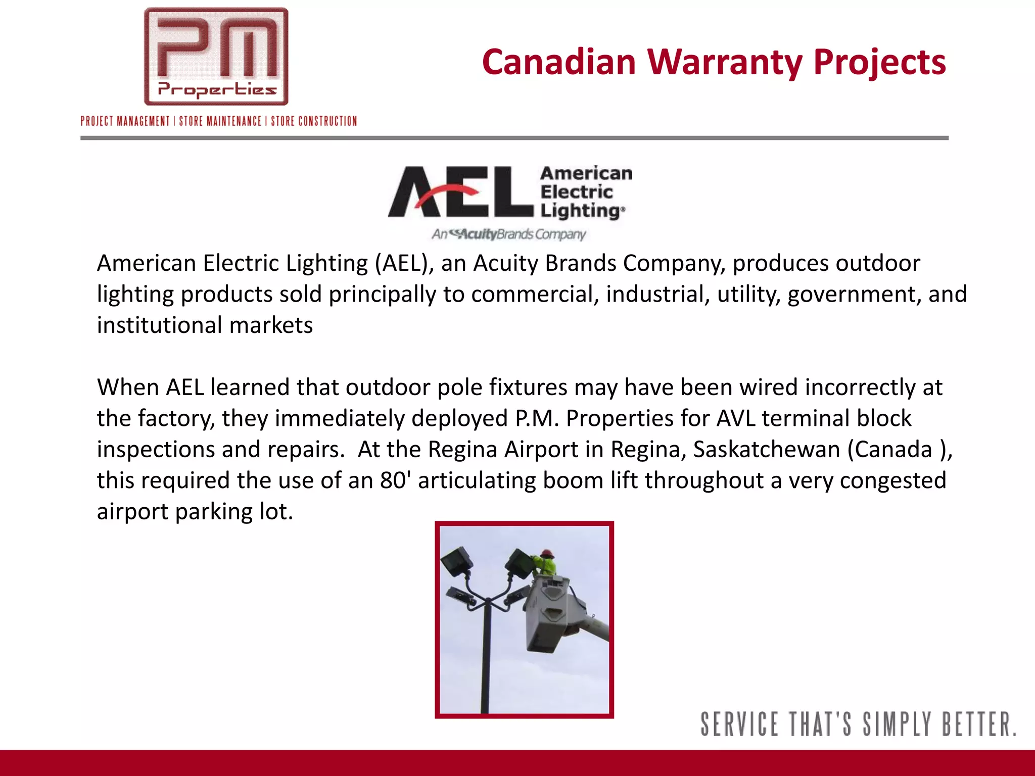 Canadian Warranty Projects



American Electric Lighting (AEL), an Acuity Brands Company, produces outdoor
lighting products sold principally to commercial, industrial, utility, government, and
institutional markets

When AEL learned that outdoor pole fixtures may have been wired incorrectly at
the factory, they immediately deployed P.M. Properties for AVL terminal block
inspections and repairs. At the Regina Airport in Regina, Saskatchewan (Canada ),
this required the use of an 80' articulating boom lift throughout a very congested
airport parking lot.
 