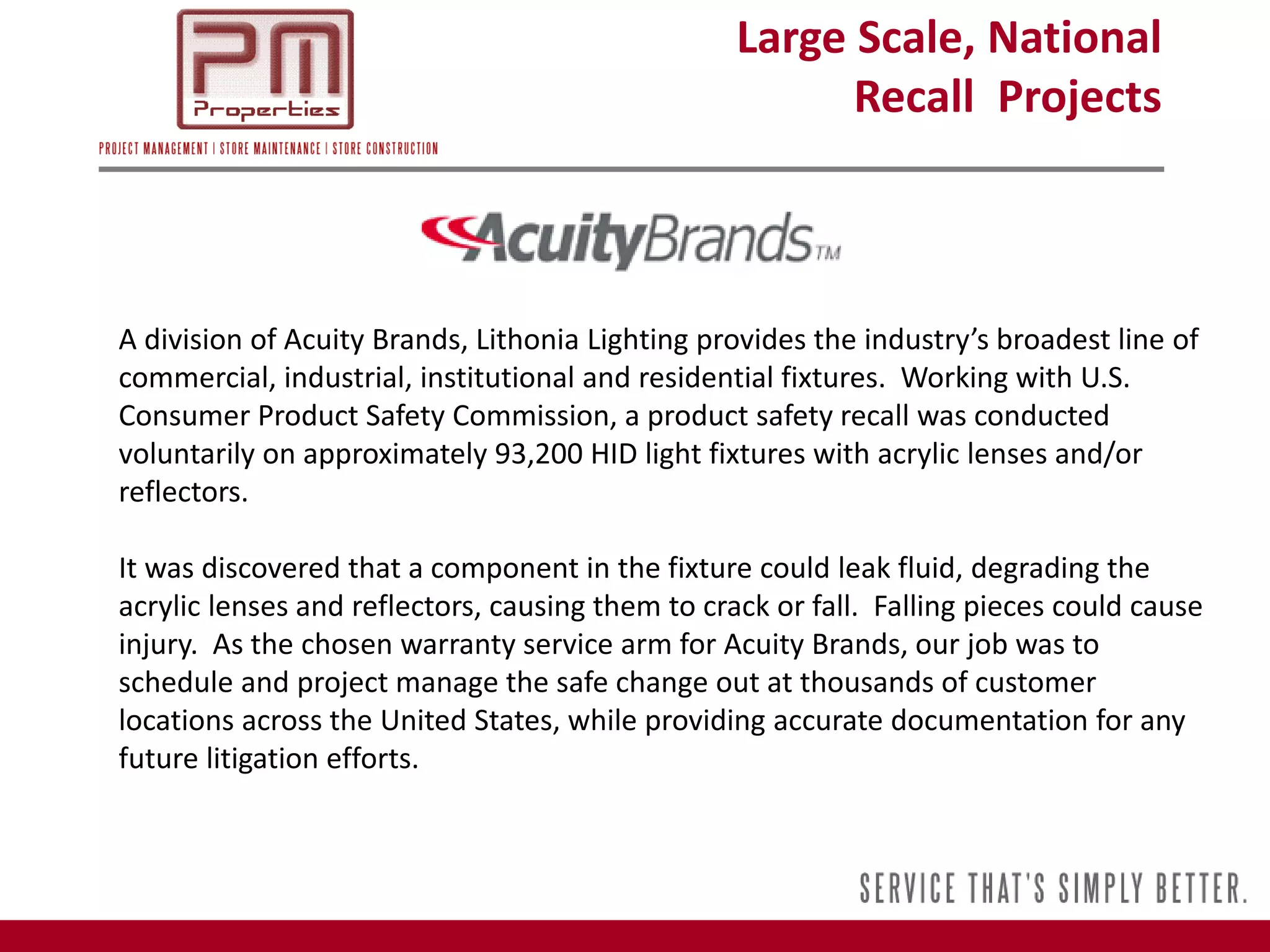 Large Scale, National
                                                        Recall Projects



A division of Acuity Brands, Lithonia Lighting provides the industry’s broadest line of
commercial, industrial, institutional and residential fixtures. Working with U.S.
Consumer Product Safety Commission, a product safety recall was conducted
voluntarily on approximately 93,200 HID light fixtures with acrylic lenses and/or
reflectors.

It was discovered that a component in the fixture could leak fluid, degrading the
acrylic lenses and reflectors, causing them to crack or fall. Falling pieces could cause
injury. As the chosen warranty service arm for Acuity Brands, our job was to
schedule and project manage the safe change out at thousands of customer
locations across the United States, while providing accurate documentation for any
future litigation efforts.
 