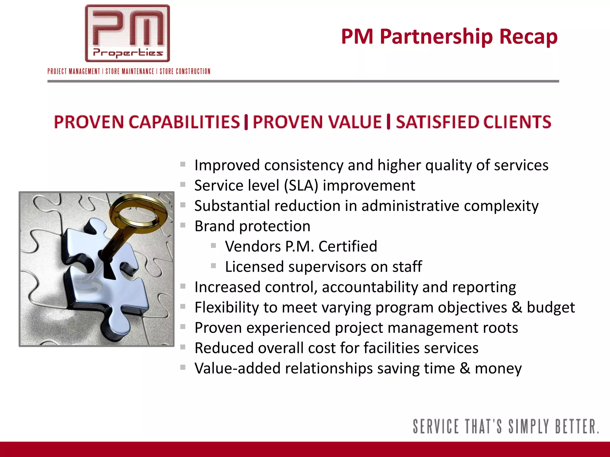PM Partnership Recap




   Improved consistency and higher quality of services
   Service level (SLA) improvement
   Substantial reduction in administrative complexity
   Brand protection
       Vendors P.M. Certified
       Licensed supervisors on staff
   Increased control, accountability and reporting
   Flexibility to meet varying program objectives & budget
   Proven experienced project management roots
   Reduced overall cost for facilities services
   Value-added relationships saving time & money
 