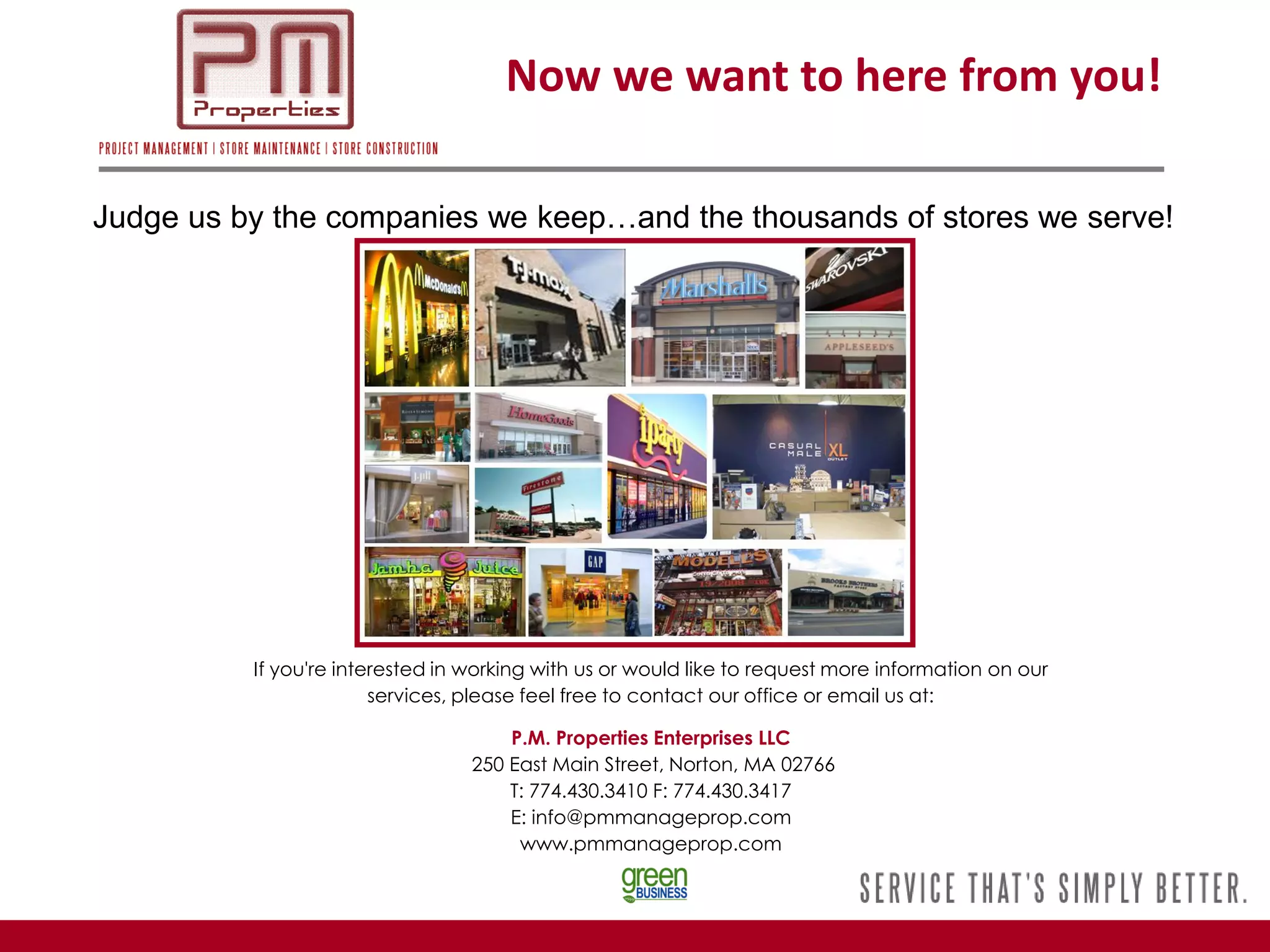 Now we want to here from you!

Judge us by the companies we keep…and the thousands of stores we serve!




          If you're interested in working with us or would like to request more information on our
                        services, please feel free to contact our office or email us at:

                                      P.M. Properties Enterprises LLC
                                  250 East Main Street, Norton, MA 02766
                                      T: 774.430.3410 F: 774.430.3417
                                      E: info@pmmanageprop.com
                                       www.pmmanageprop.com
 