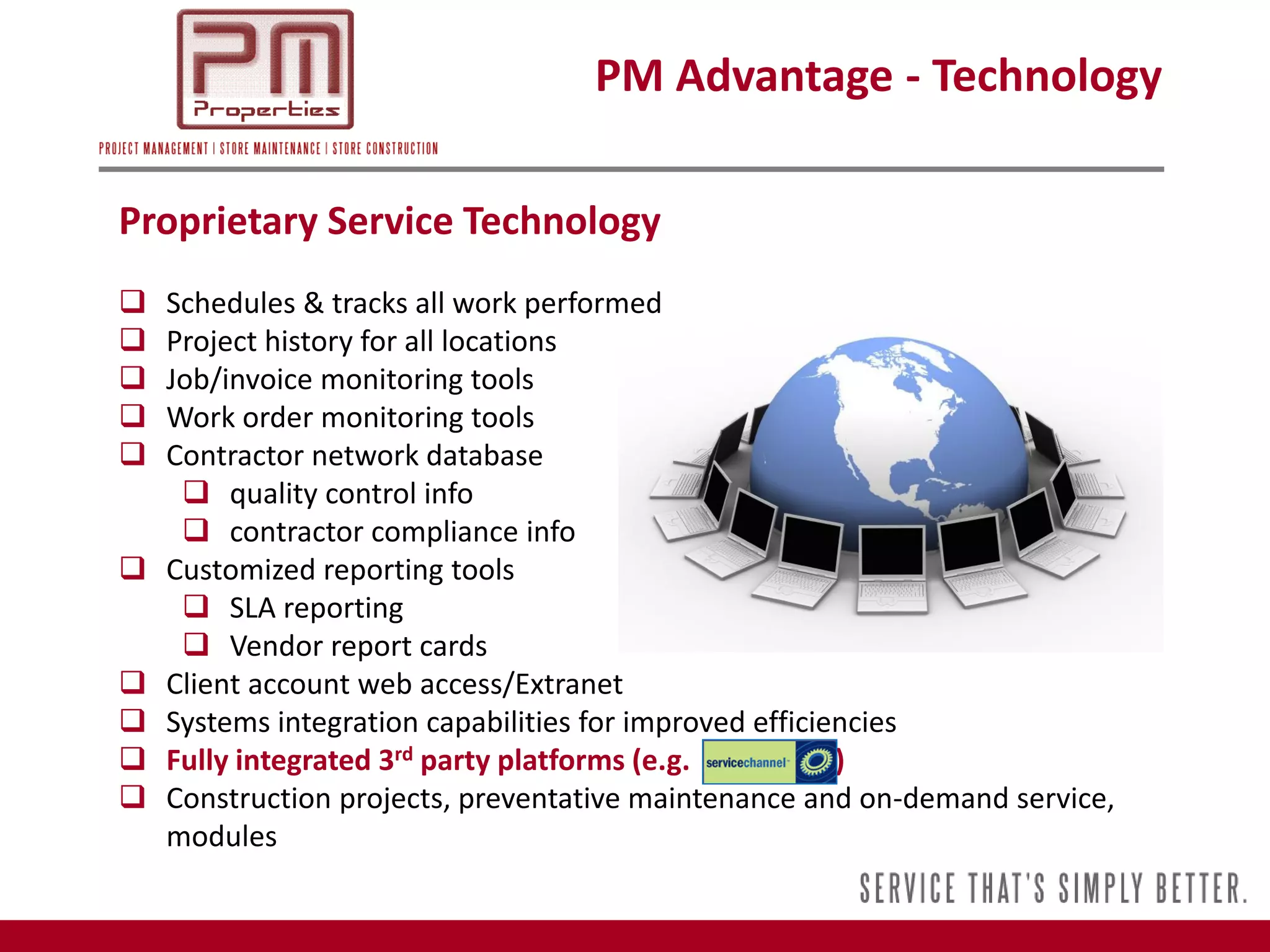 PM Advantage - Technology

Proprietary Service Technology
   Schedules & tracks all work performed
   Project history for all locations
   Job/invoice monitoring tools
   Work order monitoring tools
   Contractor network database
      quality control info
      contractor compliance info
   Customized reporting tools
      SLA reporting
      Vendor report cards
   Client account web access/Extranet
   Systems integration capabilities for improved efficiencies
   Fully integrated 3rd party platforms (e.g.           )
   Construction projects, preventative maintenance and on-demand service,
    modules
 