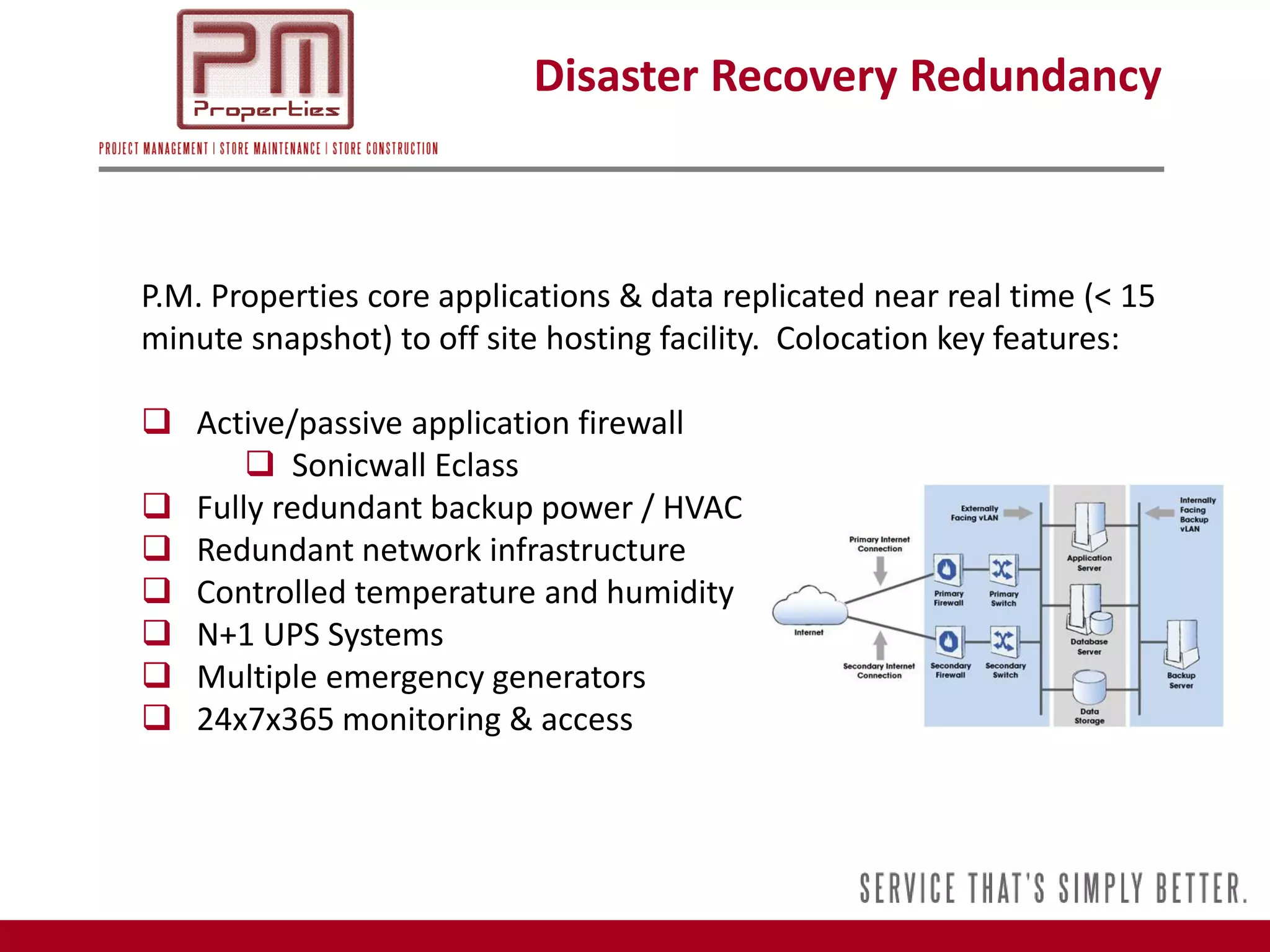 Disaster Recovery Redundancy



P.M. Properties core applications & data replicated near real time (< 15
minute snapshot) to off site hosting facility. Colocation key features:

 Active/passive application firewall
       Sonicwall Eclass
 Fully redundant backup power / HVAC
 Redundant network infrastructure
 Controlled temperature and humidity
 N+1 UPS Systems
 Multiple emergency generators
 24x7x365 monitoring & access
 