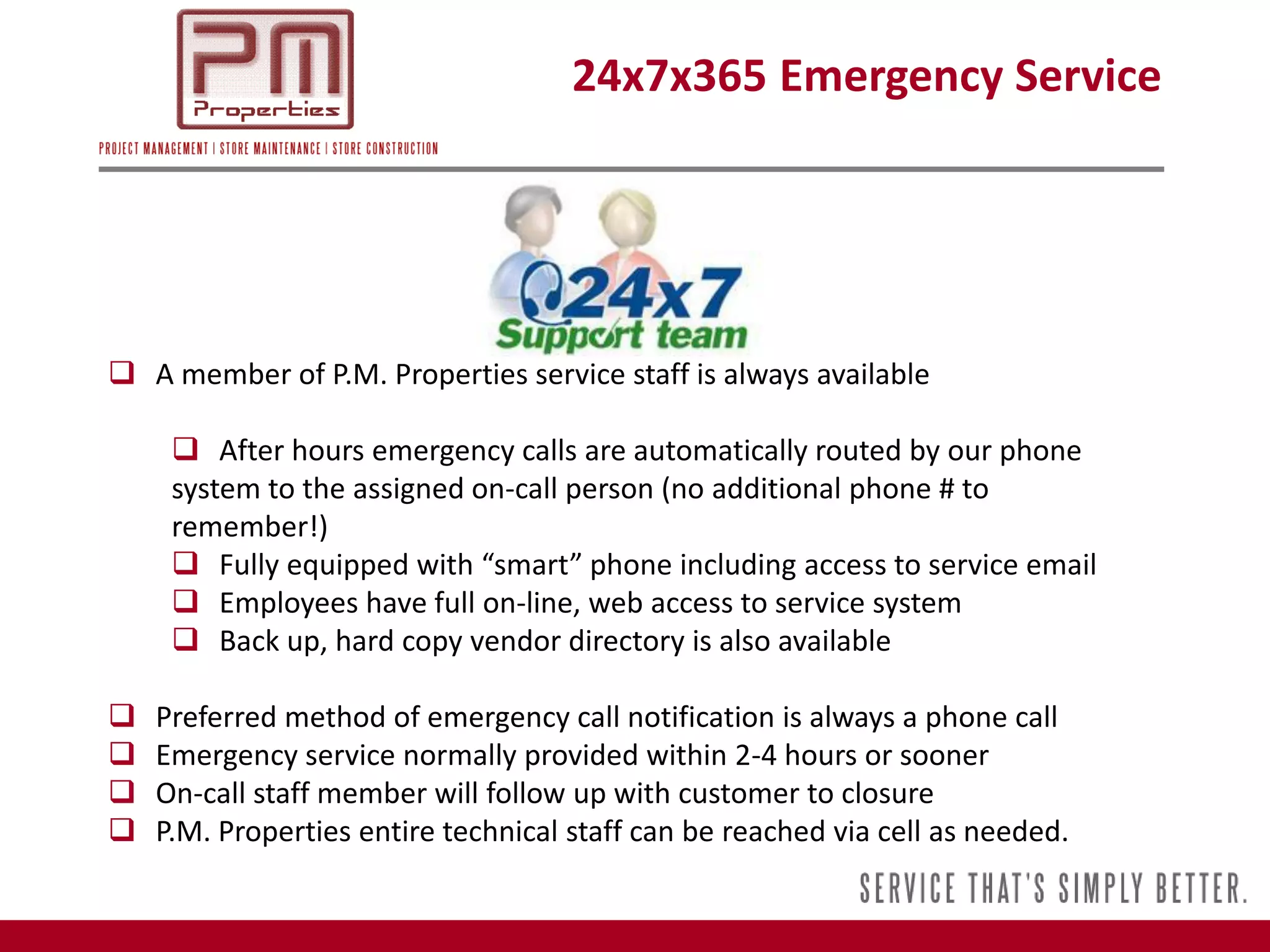 24x7x365 Emergency Service




 A member of P.M. Properties service staff is always available

      After hours emergency calls are automatically routed by our phone
     system to the assigned on-call person (no additional phone # to
     remember!)
      Fully equipped with “smart” phone including access to service email
      Employees have full on-line, web access to service system
      Back up, hard copy vendor directory is also available

   Preferred method of emergency call notification is always a phone call
   Emergency service normally provided within 2-4 hours or sooner
   On-call staff member will follow up with customer to closure
   P.M. Properties entire technical staff can be reached via cell as needed.
 