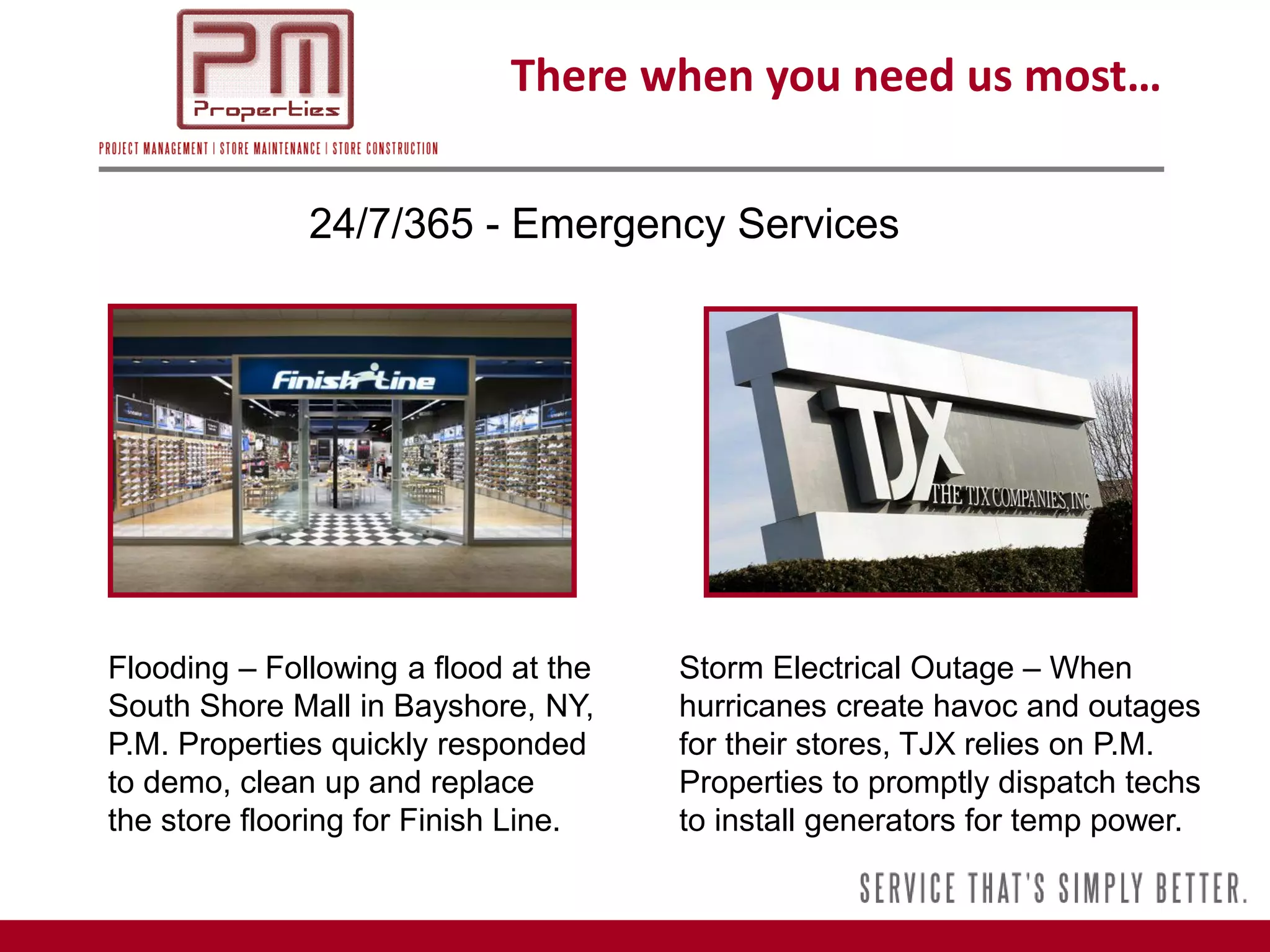 There when you need us most…

              24/7/365 - Emergency Services




Flooding – Following a flood at the   Storm Electrical Outage – When
South Shore Mall in Bayshore, NY,     hurricanes create havoc and outages
P.M. Properties quickly responded     for their stores, TJX relies on P.M.
to demo, clean up and replace         Properties to promptly dispatch techs
the store flooring for Finish Line.   to install generators for temp power.
 