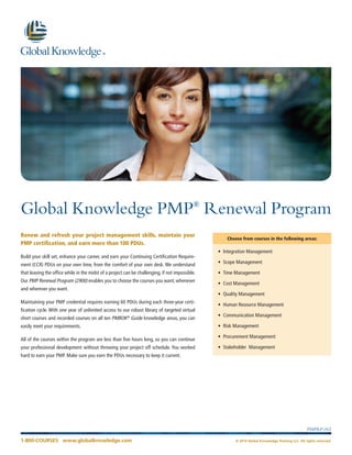 1-800-COURSES www.globalknowledge.com © 2014 Global Knowledge Training LLC. All rights reserved. 
PMPRP-002 
Global Knowledge PMP® Renewal Program 
Renew and refresh your project management skills, maintain your PMP certification, and earn more than 100 PDUs. 
Build your skill set, enhance your career, and earn your Continuing Certification Requirement (CCR) PDUs on your own time, from the comfort of your own desk. We understand that leaving the office while in the midst of a project can be challenging, if not impossible. Our PMP Renewal Program (2900) enables you to choose the courses you want, whenever and wherever you want. 
Maintaining your PMP credential requires earning 60 PDUs during each three-year certification cycle. With one year of unlimited access to our robust library of targeted virtual short courses and recorded courses on all ten PMBOK® Guide knowledge areas, you can easily meet your requirements. 
All of the courses within the program are less than five hours long, so you can continue your professional development without throwing your project off schedule. You worked hard to earn your PMP. Make sure you earn the PDUs necessary to keep it current. 
Choose from courses in the following areas: 
• Integration Management 
• Scope Management 
• Time Management 
• Cost Management 
• Quality Management 
• Human Resource Management 
• Communication Management 
• Risk Management 
• Procurement Management 
• Stakeholder Management  
