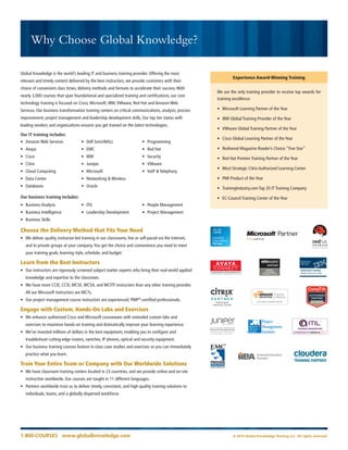1-800-COURSES www.globalknowledge.com © 2014 Global Knowledge Training LLC. All rights reserved. 
Experience Award-Winning Training 
We are the only training provider to receive top awards for training excellence: 
• Microsoft Learning Partner of the Year 
• IBM Global Training Provider of the Year 
• VMware Global Training Partner of the Year 
• Cisco Global Learning Partner of the Year 
• Redmond Magazine Reader’s Choice “Five Star” 
• Red Hat Premier Training Partner of the Year 
• Most Strategic Citrix Authorized Learning Center 
• PMI Product of the Year 
• TrainingIndustry.com Top 20 IT Training Company 
• EC-Council Training Center of the Year 
Why Choose Global Knowledge? Endorsed EducationProviderTM 
Global Knowledge is the world’s leading IT and business training provider. Offering the most 
relevant and timely content delivered by the best instructors, we provide customers with their choice of convenient class times, delivery methods and formats to accelerate their success. With nearly 3,000 courses that span foundational and specialized training and certifications, our core technology training is focused on Cisco, Microsoft, IBM, VMware, Red Hat and Amazon Web Services. Our business transformation training centers on critical communications, analysis, process improvement, project management and leadership development skills. Our top tier status with 
leading vendors and organizations ensures you get trained on the latest technologies. 
Our IT training includes: 
• Amazon Web Services 
• Avaya 
• Cisco 
• Citrix 
• Cloud Computing 
• Data Center 
• Databases 
• Dell SonicWALL 
• EMC 
• IBM 
• Juniper 
• Microsoft 
• Networking & Wireless 
• Oracle 
• Programming 
• Red Hat 
• Security 
• VMware 
• VoIP & Telephony 
Our business training includes: 
• Business Analysis 
• Business Intelligence 
• Business Skills 
• ITIL 
• Leadership Development 
• People Management 
• Project Management 
Choose the Delivery Method that Fits Your Need 
• We deliver quality instructor-led training in our classrooms, live or self-paced via the Internet, and to private groups at your company. You get the choice and convenience you need to meet your training goals, learning style, schedule, and budget. 
Learn from the Best Instructors 
• Our instructors are rigorously screened subject matter experts who bring their real-world applied knowledge and expertise to the classroom. 
• We have more CCIE, CCSI, MCSE, MCSA, and MCITP instructors than any other training provider. All our Microsoft instructors are MCTs. 
• Our project management course instructors are experienced, PMP®-certified professionals. 
Engage with Custom, Hands-On Labs and Exercises 
• We enhance authorized Cisco and Microsoft courseware with extended custom labs and 
exercises to maximize hands-on training and dramatically improve your learning experience. 
• We’ve invested millions of dollars in the best equipment, enabling you to configure and 
troubleshoot cutting-edge routers, switches, IP phones, optical and security equipment. 
• Our business training courses feature in-class case studies and exercises so you can immediately practice what you learn. 
Train Your Entire Team or Company with Our Worldwide Solutions 
• We have classroom training centers located in 23 countries, and we provide online and on-site instruction worldwide. Our courses are taught in 11 different languages. 
• Partners worldwide trust us to deliver timely, consistent, and high-quality training solutions to individuals, teams, and a globally dispersed workforce. AUTHORIZED TRAINING PARTNER 