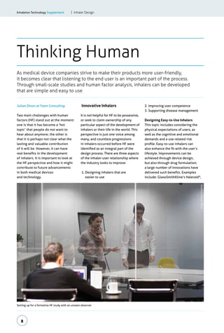 8
Thinking Human
As medical device companies strive to make their products more user-friendly,
it becomes clear that listening to the end user is an important part of the process.
Through small-scale studies and human factor analysis, inhalers can be developed
that are simple and easy to use
Inhalation Technology Supplement	 Inhaler Design
Setting up for a formative HF study with an unseen observer
Julian Dixon at Team Consulting
Two main challenges with human
factors (HF) stand out at the moment:
one is that it has become a ‘hot
topic’ that people do not want to
hear about anymore; the other is
that it is perhaps not clear what the
lasting and valuable contribution
of it will be. However, it can have
real benefits in the development
of inhalers. It is important to look at
the HF perspective and how it might
contribute to future advancements
in both medical devices
and technology.
Innovative Inhalers
It is not helpful for HF to be possessive,
or seek to claim ownership of any
particular aspect of the development of
inhalers or their life in the world. This
perspective is just one voice among
many, and countless progressions
in inhalers occurred before HF were
identified as an integral part of the
design process. There are three aspects
of the inhaler-user relationship where
the industry looks to improve:
1. Designing inhalers that are
easier to use
2. Improving user competence
3. Supporting disease management
Designing Easy-to-Use Inhalers
This topic includes considering the
physical expectations of users, as
well as the cognitive and emotional
demands and a use-related risk
profile. Easy-to-use inhalers can
also enhance the fit with the user’s
lifestyle. Improvements can be
achieved through device design,
but also through drug formulation;
a large number of innovations have
delivered such benefits. Examples
include: GlaxoSmithKline’s Haleraid®
,
Images:©TeamConsulting
 
