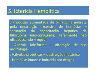 5. Icterícia Hemolítica
. Produção aumentada de bilirrubina indireta
pela destruição excessiva de hemácias –
saturação da capacitação hepática da
bilirrubina não-conjugada; geralmente não
ultrapassando 4 mg/dl
. Anemia falciforme – alteração de sua
morfologia
. Válvulas protéticas – destruição mecânica
. Hemólise imune e induzida por drogas
 