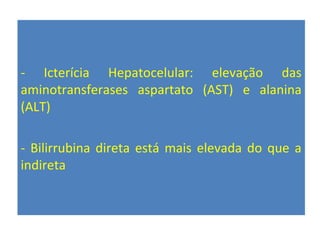 - Icterícia Hepatocelular: elevação das
aminotransferases aspartato (AST) e alanina
(ALT)
- Bilirrubina direta está mais elevada do que a
indireta
 
