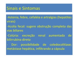Sinais e Sintomas
-Astenia, febre, cefaléia e artralgias (hepatites
virais)
-Acolia fecal: sugere obstrução completa das
vias biliares
-Colúria: excreção renal aumentada de
bilirrubina direta
- Dor: possibilidade de coledocolitíase;
metástase hepática, infiltrando a cápsula
 