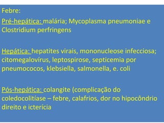 Febre:
Pré-hepática: malária; Mycoplasma pneumoniae e
Clostridium perfringens
Hepática: hepatites virais, mononucleose infecciosa;
citomegalovírus, leptospirose, septicemia por
pneumococos, klebsiella, salmonella, e. coli
Pós-hepática: colangite (complicação do
coledocolitíase – febre, calafrios, dor no hipocôndrio
direito e icterícia
 