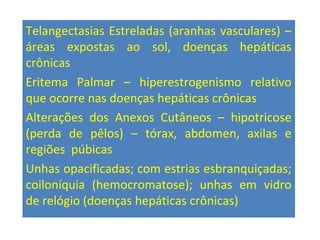 Telangectasias Estreladas (aranhas vasculares) –
áreas expostas ao sol, doenças hepáticas
crônicas
Eritema Palmar – hiperestrogenismo relativo
que ocorre nas doenças hepáticas crônicas
Alterações dos Anexos Cutâneos – hipotricose
(perda de pêlos) – tórax, abdomen, axilas e
regiões púbicas
Unhas opacificadas; com estrias esbranquiçadas;
coiloníquia (hemocromatose); unhas em vidro
de relógio (doenças hepáticas crônicas)
 