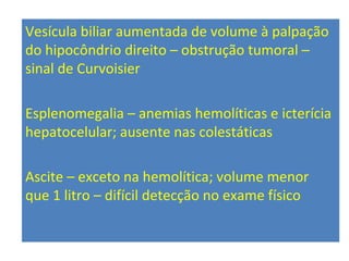 Vesícula biliar aumentada de volume à palpação
do hipocôndrio direito – obstrução tumoral –
sinal de Curvoisier
Esplenomegalia – anemias hemolíticas e icterícia
hepatocelular; ausente nas colestáticas
Ascite – exceto na hemolítica; volume menor
que 1 litro – difícil detecção no exame físico
 
