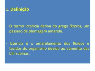 1. Definição
- O termo icterícia deriva do grego ikteros, um
pássaro de plumagem amarela.
- Icterícia é o amarelamento dos fluídos e
tecidos do organismo devido ao aumento das
bilirrubinas.
 