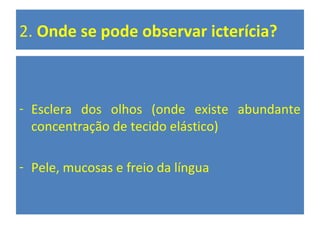 2. Onde se pode observar icterícia?
- Esclera dos olhos (onde existe abundante
concentração de tecido elástico)
- Pele, mucosas e freio da língua
 