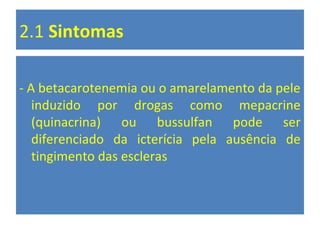 2.1 Sintomas
- A betacarotenemia ou o amarelamento da pele
induzido por drogas como mepacrine
(quinacrina) ou bussulfan pode ser
diferenciado da icterícia pela ausência de
tingimento das escleras
 