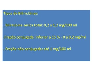 Tipos de Bilirrubinas:
. Bilirrubina sérica total: 0,2 a 1,2 mg/100 ml
.Fração conjugada: inferior a 15 % - 0 a 0,2 mg/ml
. Fração não conjugada: até 1 mg/100 ml
 