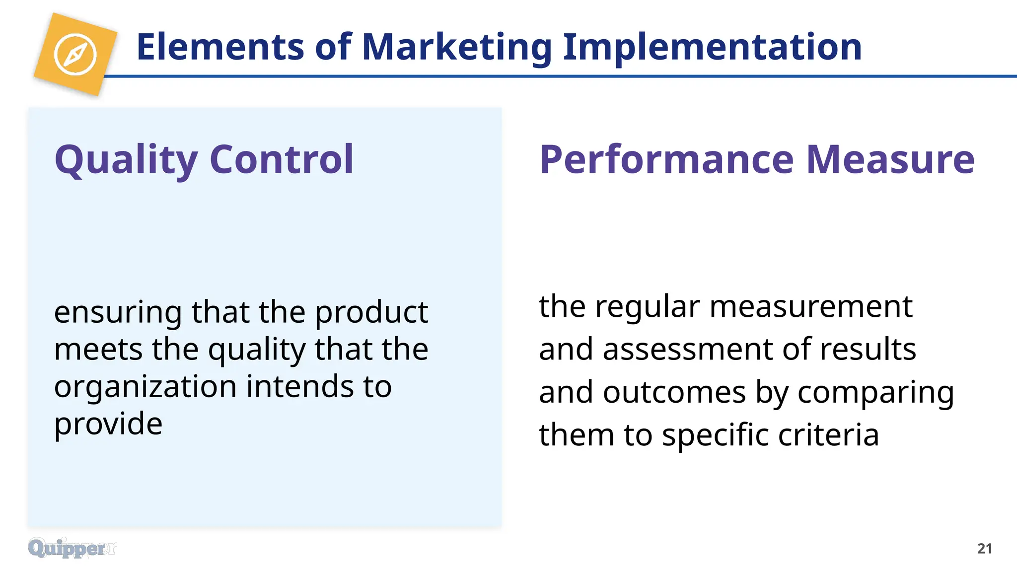 Elements of Marketing Implementation
Quality Control
ensuring that the product
meets the quality that the
organization intends to
provide
21
Performance Measure
the regular measurement
and assessment of results
and outcomes by comparing
them to specific criteria
 