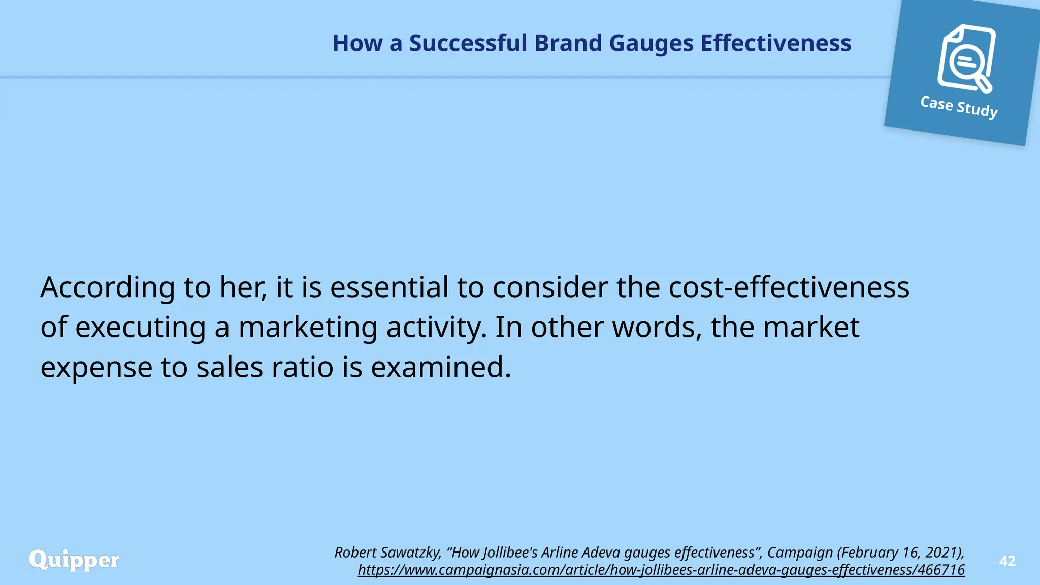 Case Study
According to her, it is essential to consider the cost-effectiveness
of executing a marketing activity. In other words, the market
expense to sales ratio is examined.
How a Successful Brand Gauges Effectiveness
42
Robert Sawatzky, “How Jollibee's Arline Adeva gauges effectiveness”, Campaign (February 16, 2021),
https://www.campaignasia.com/article/how-jollibees-arline-adeva-gauges-effectiveness/466716
 