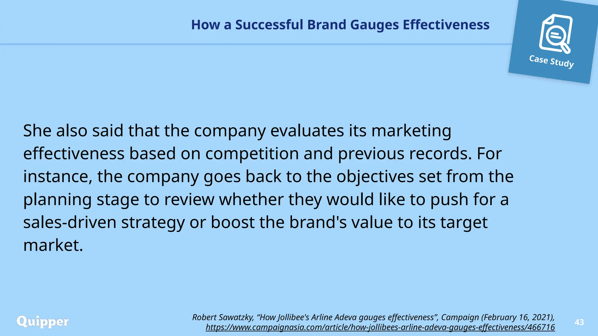 Case Study
She also said that the company evaluates its marketing
effectiveness based on competition and previous records. For
instance, the company goes back to the objectives set from the
planning stage to review whether they would like to push for a
sales-driven strategy or boost the brand's value to its target
market.
How a Successful Brand Gauges Effectiveness
43
Robert Sawatzky, “How Jollibee's Arline Adeva gauges effectiveness”, Campaign (February 16, 2021),
https://www.campaignasia.com/article/how-jollibees-arline-adeva-gauges-effectiveness/466716
 