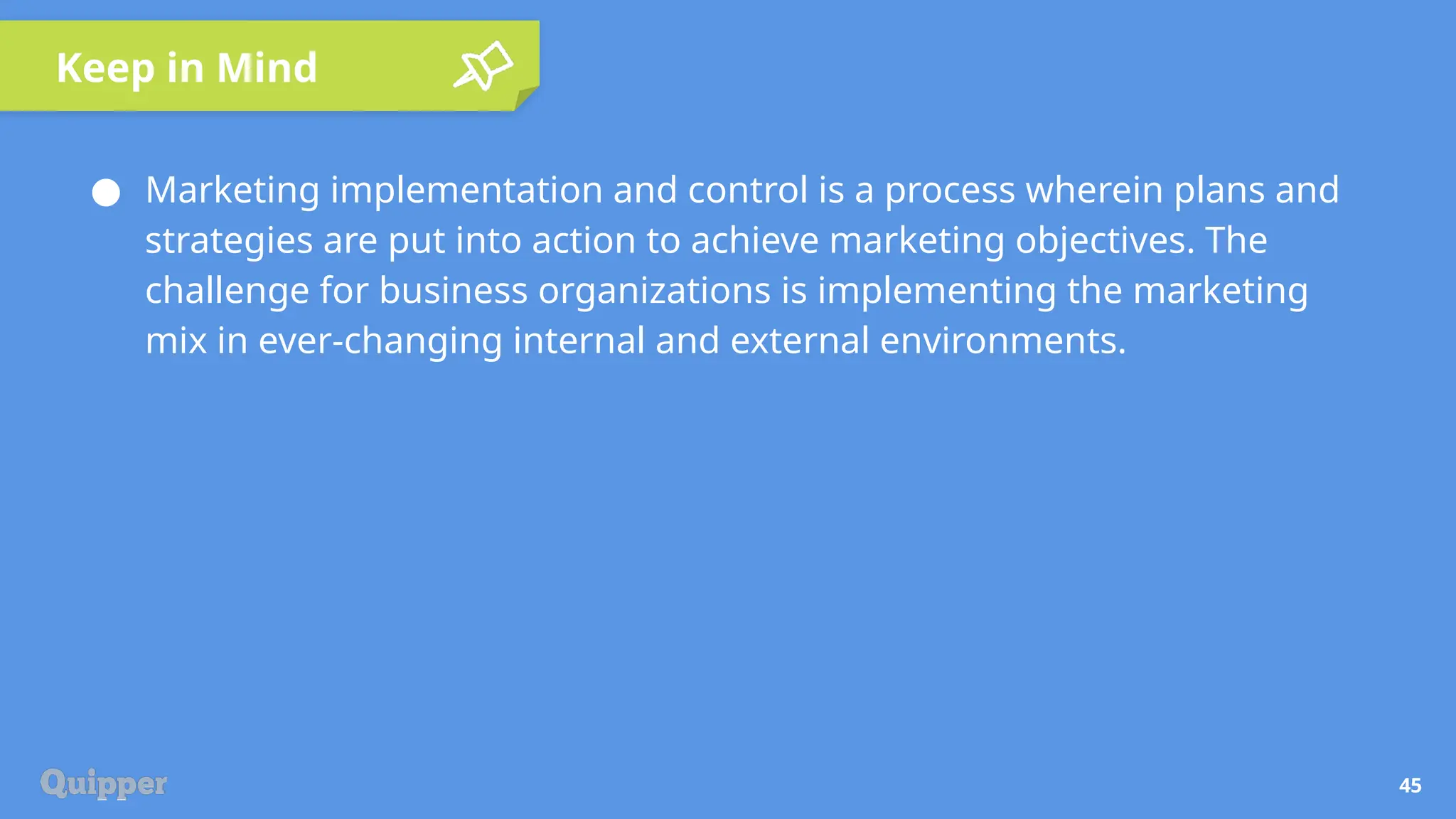 Keep in Mind
45
● Marketing implementation and control is a process wherein plans and
strategies are put into action to achieve marketing objectives. The
challenge for business organizations is implementing the marketing
mix in ever-changing internal and external environments.
 
