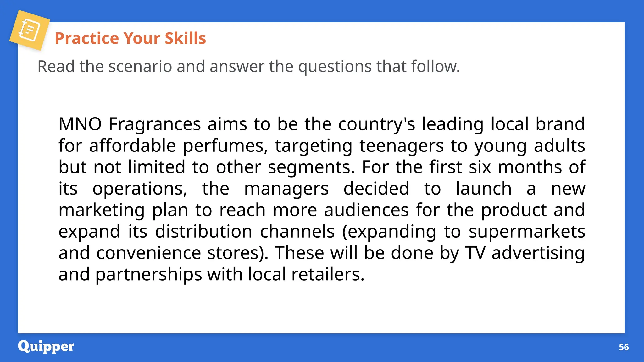 Practice Your Skills
Read the scenario and answer the questions that follow.
MNO Fragrances aims to be the country's leading local brand
for affordable perfumes, targeting teenagers to young adults
but not limited to other segments. For the first six months of
its operations, the managers decided to launch a new
marketing plan to reach more audiences for the product and
expand its distribution channels (expanding to supermarkets
and convenience stores). These will be done by TV advertising
and partnerships with local retailers.
56
 