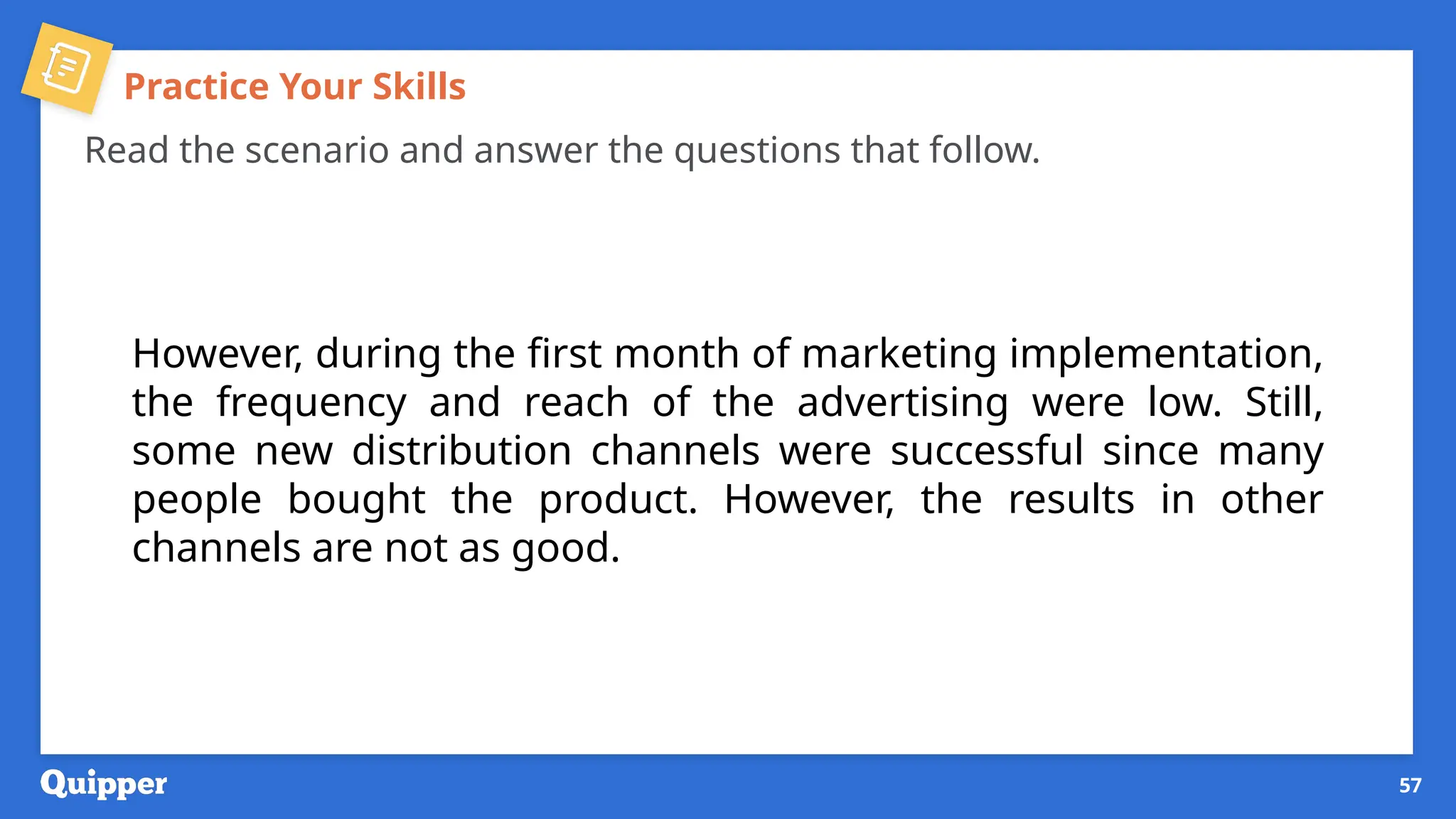Practice Your Skills
Read the scenario and answer the questions that follow.
However, during the first month of marketing implementation,
the frequency and reach of the advertising were low. Still,
some new distribution channels were successful since many
people bought the product. However, the results in other
channels are not as good.
57
 