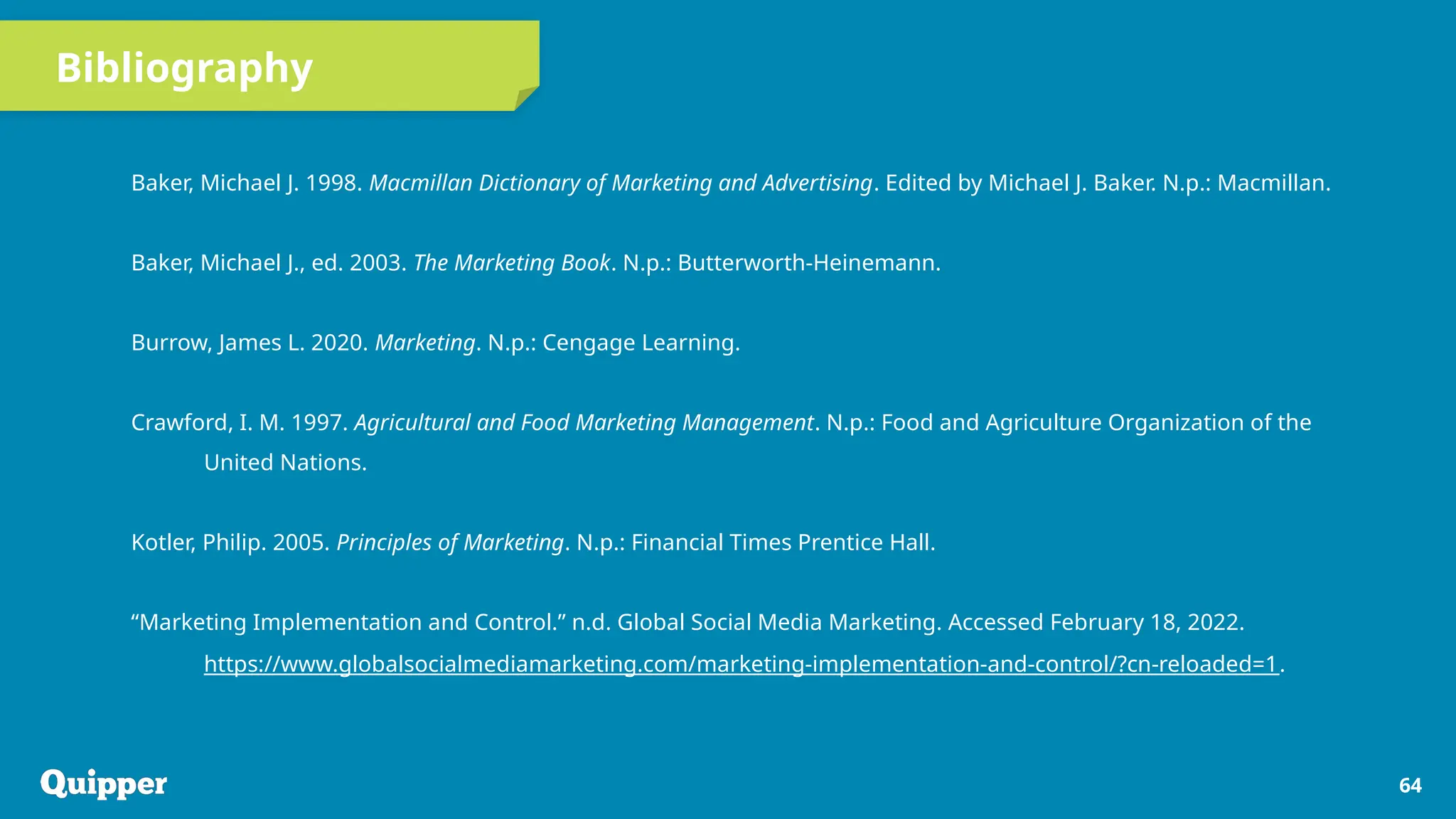 Bibliography
Baker, Michael J. 1998. Macmillan Dictionary of Marketing and Advertising. Edited by Michael J. Baker. N.p.: Macmillan.
Baker, Michael J., ed. 2003. The Marketing Book. N.p.: Butterworth-Heinemann.
Burrow, James L. 2020. Marketing. N.p.: Cengage Learning.
Crawford, I. M. 1997. Agricultural and Food Marketing Management. N.p.: Food and Agriculture Organization of the
United Nations.
Kotler, Philip. 2005. Principles of Marketing. N.p.: Financial Times Prentice Hall.
“Marketing Implementation and Control.” n.d. Global Social Media Marketing. Accessed February 18, 2022.
https://www.globalsocialmediamarketing.com/marketing-implementation-and-control/?cn-reloaded=1.
64
 