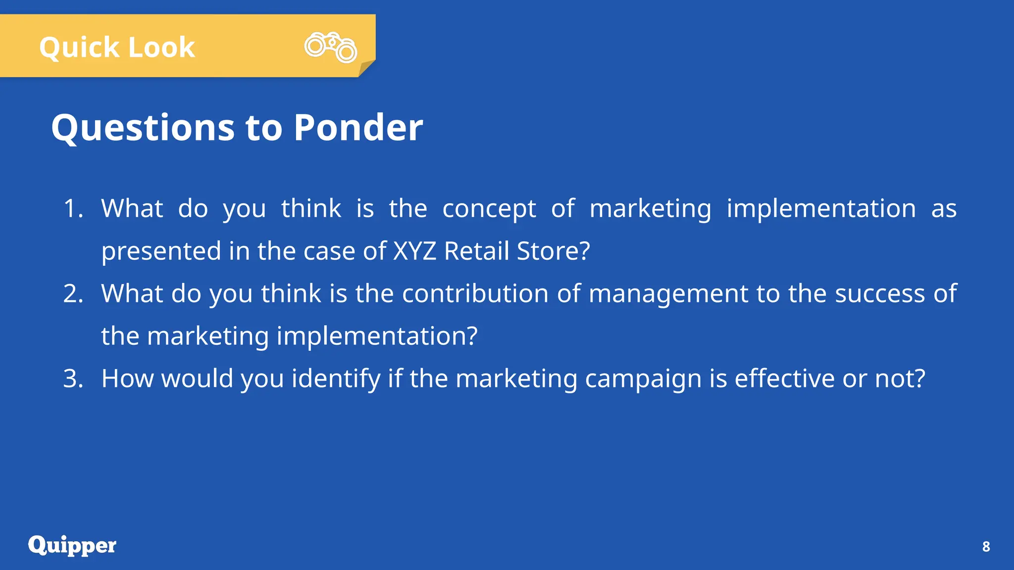 Quick Look
1. What do you think is the concept of marketing implementation as
presented in the case of XYZ Retail Store?
2. What do you think is the contribution of management to the success of
the marketing implementation?
3. How would you identify if the marketing campaign is effective or not?
8
Questions to Ponder
 