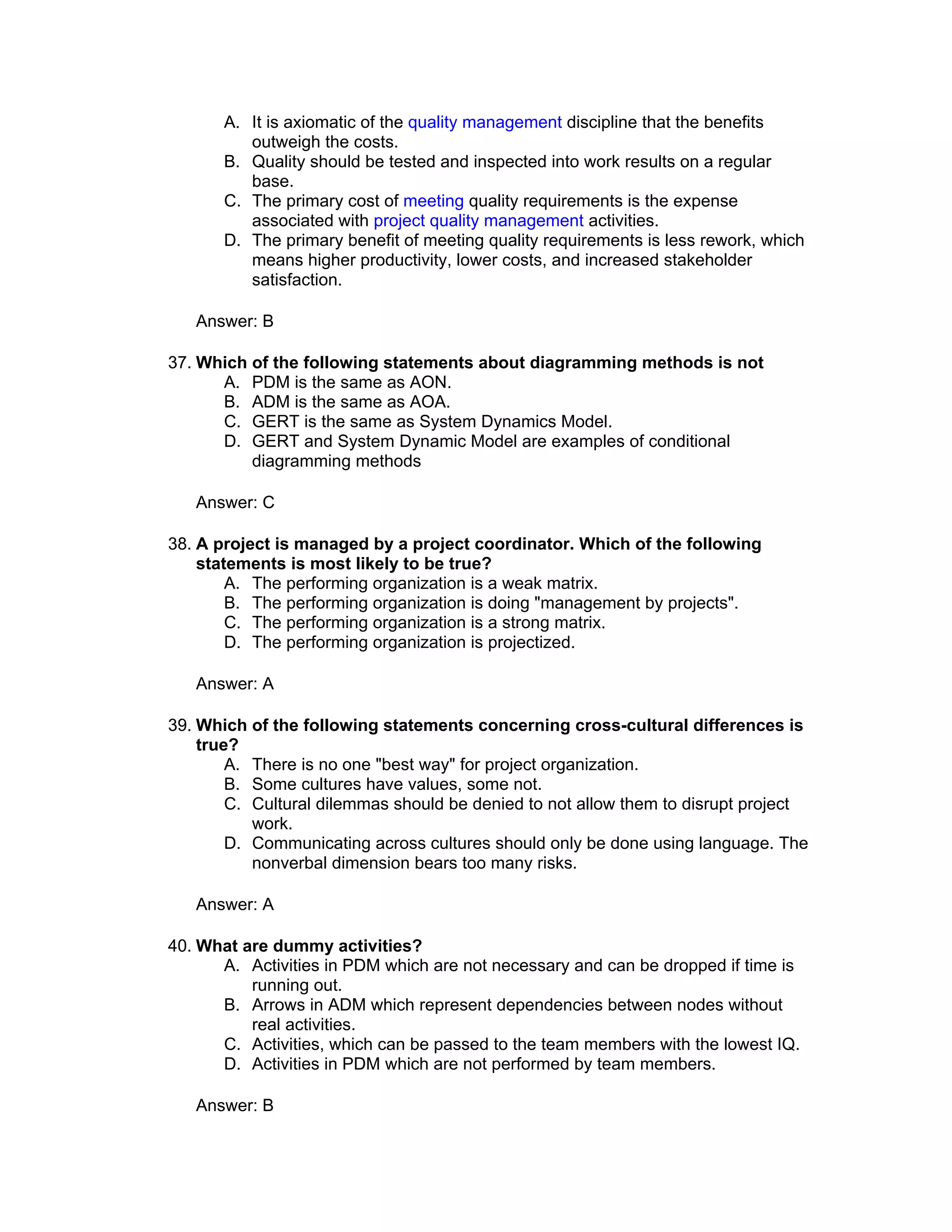 A. It is axiomatic of the quality management discipline that the benefits
          outweigh the costs.
       B. Quality should be tested and inspected into work results on a regular
          base.
       C. The primary cost of meeting quality requirements is the expense
          associated with project quality management activities.
       D. The primary benefit of meeting quality requirements is less rework, which
          means higher productivity, lower costs, and increased stakeholder
          satisfaction.

   Answer: B

37. Which of the following statements about diagramming methods is not
      A. PDM is the same as AON.
      B. ADM is the same as AOA.
      C. GERT is the same as System Dynamics Model.
      D. GERT and System Dynamic Model are examples of conditional
          diagramming methods

   Answer: C

38. A project is managed by a project coordinator. Which of the following
    statements is most likely to be true?
        A. The performing organization is a weak matrix.
        B. The performing organization is doing "management by projects".
        C. The performing organization is a strong matrix.
        D. The performing organization is projectized.

   Answer: A

39. Which of the following statements concerning cross-cultural differences is
    true?
        A. There is no one "best way" for project organization.
        B. Some cultures have values, some not.
        C. Cultural dilemmas should be denied to not allow them to disrupt project
           work.
        D. Communicating across cultures should only be done using language. The
           nonverbal dimension bears too many risks.

   Answer: A

40. What are dummy activities?
      A. Activities in PDM which are not necessary and can be dropped if time is
          running out.
      B. Arrows in ADM which represent dependencies between nodes without
          real activities.
      C. Activities, which can be passed to the team members with the lowest IQ.
      D. Activities in PDM which are not performed by team members.

   Answer: B
 