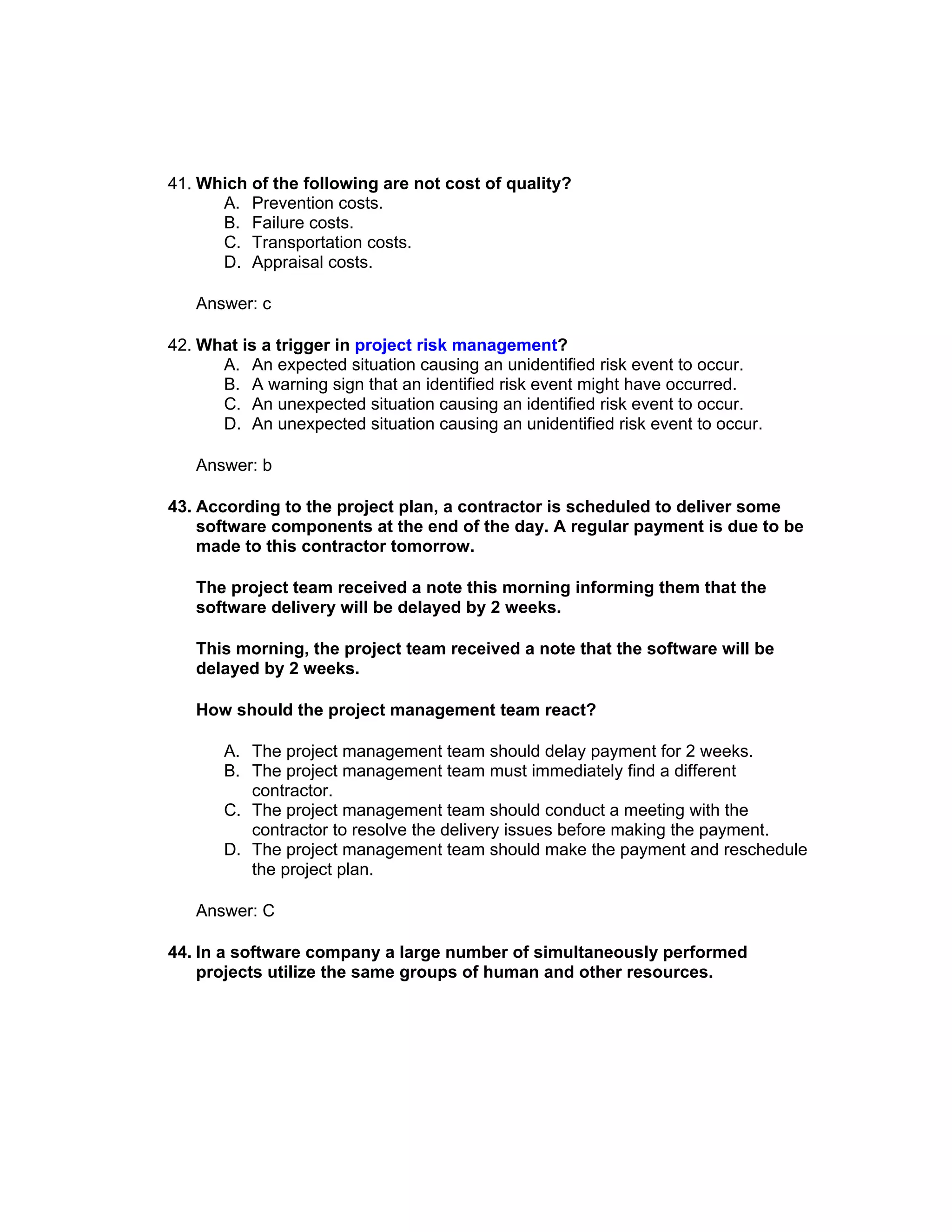 41. Which of the following are not cost of quality?
      A. Prevention costs.
      B. Failure costs.
      C. Transportation costs.
      D. Appraisal costs.

   Answer: c

42. What is a trigger in project risk management?
      A. An expected situation causing an unidentified risk event to occur.
      B. A warning sign that an identified risk event might have occurred.
      C. An unexpected situation causing an identified risk event to occur.
      D. An unexpected situation causing an unidentified risk event to occur.

   Answer: b

43. According to the project plan, a contractor is scheduled to deliver some
    software components at the end of the day. A regular payment is due to be
    made to this contractor tomorrow.

   The project team received a note this morning informing them that the
   software delivery will be delayed by 2 weeks.

   This morning, the project team received a note that the software will be
   delayed by 2 weeks.

   How should the project management team react?

       A. The project management team should delay payment for 2 weeks.
       B. The project management team must immediately find a different
          contractor.
       C. The project management team should conduct a meeting with the
          contractor to resolve the delivery issues before making the payment.
       D. The project management team should make the payment and reschedule
          the project plan.

   Answer: C

44. In a software company a large number of simultaneously performed
    projects utilize the same groups of human and other resources.
 