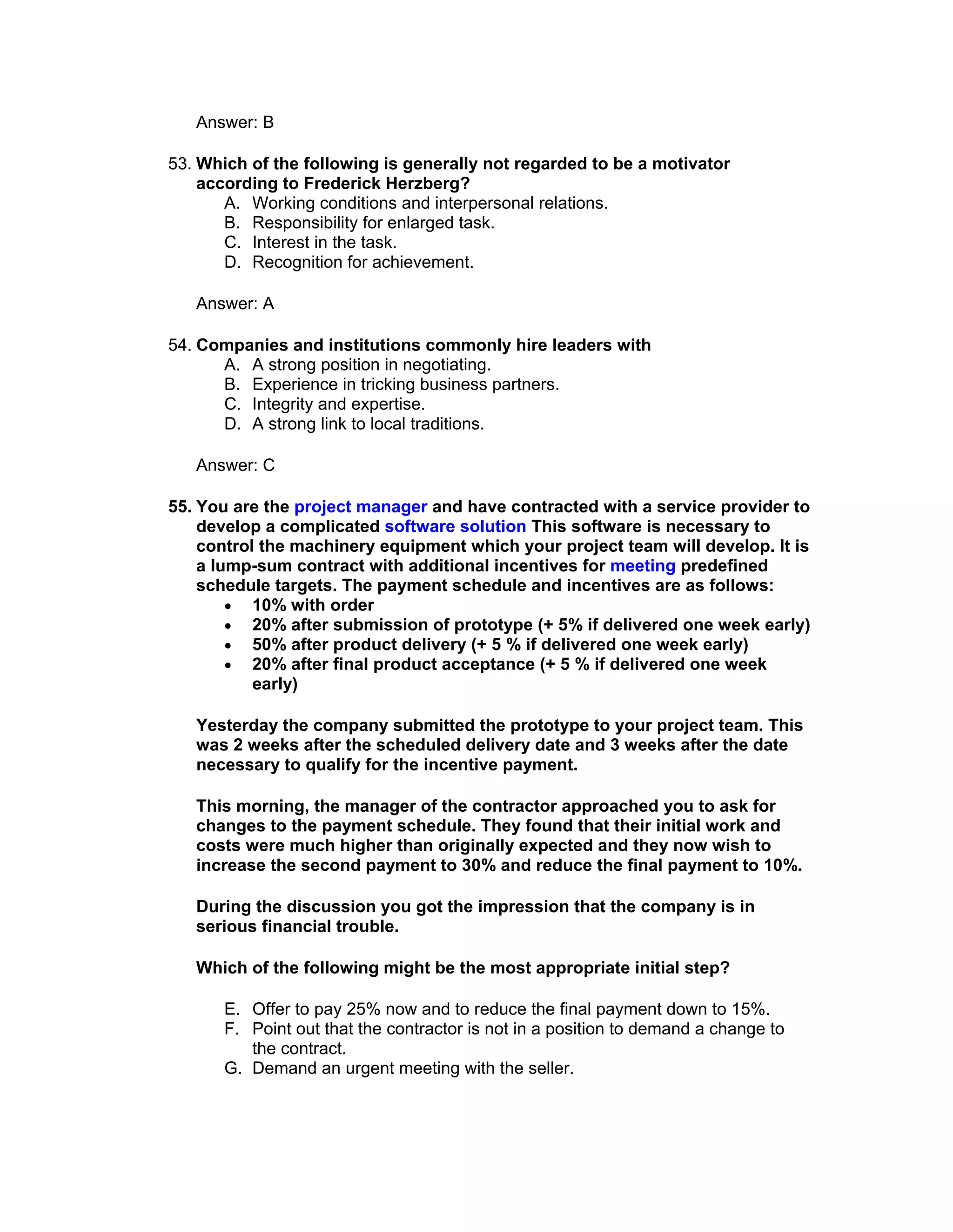 Answer: B

53. Which of the following is generally not regarded to be a motivator
    according to Frederick Herzberg?
       A. Working conditions and interpersonal relations.
       B. Responsibility for enlarged task.
       C. Interest in the task.
       D. Recognition for achievement.

   Answer: A

54. Companies and institutions commonly hire leaders with
      A. A strong position in negotiating.
      B. Experience in tricking business partners.
      C. Integrity and expertise.
      D. A strong link to local traditions.

   Answer: C

55. You are the project manager and have contracted with a service provider to
    develop a complicated software solution This software is necessary to
    control the machinery equipment which your project team will develop. It is
    a lump-sum contract with additional incentives for meeting predefined
    schedule targets. The payment schedule and incentives are as follows:
        • 10% with order
        • 20% after submission of prototype (+ 5% if delivered one week early)
        • 50% after product delivery (+ 5 % if delivered one week early)
        • 20% after final product acceptance (+ 5 % if delivered one week
           early)

   Yesterday the company submitted the prototype to your project team. This
   was 2 weeks after the scheduled delivery date and 3 weeks after the date
   necessary to qualify for the incentive payment.

   This morning, the manager of the contractor approached you to ask for
   changes to the payment schedule. They found that their initial work and
   costs were much higher than originally expected and they now wish to
   increase the second payment to 30% and reduce the final payment to 10%.

   During the discussion you got the impression that the company is in
   serious financial trouble.

   Which of the following might be the most appropriate initial step?

      E. Offer to pay 25% now and to reduce the final payment down to 15%.
      F. Point out that the contractor is not in a position to demand a change to
         the contract.
      G. Demand an urgent meeting with the seller.
 