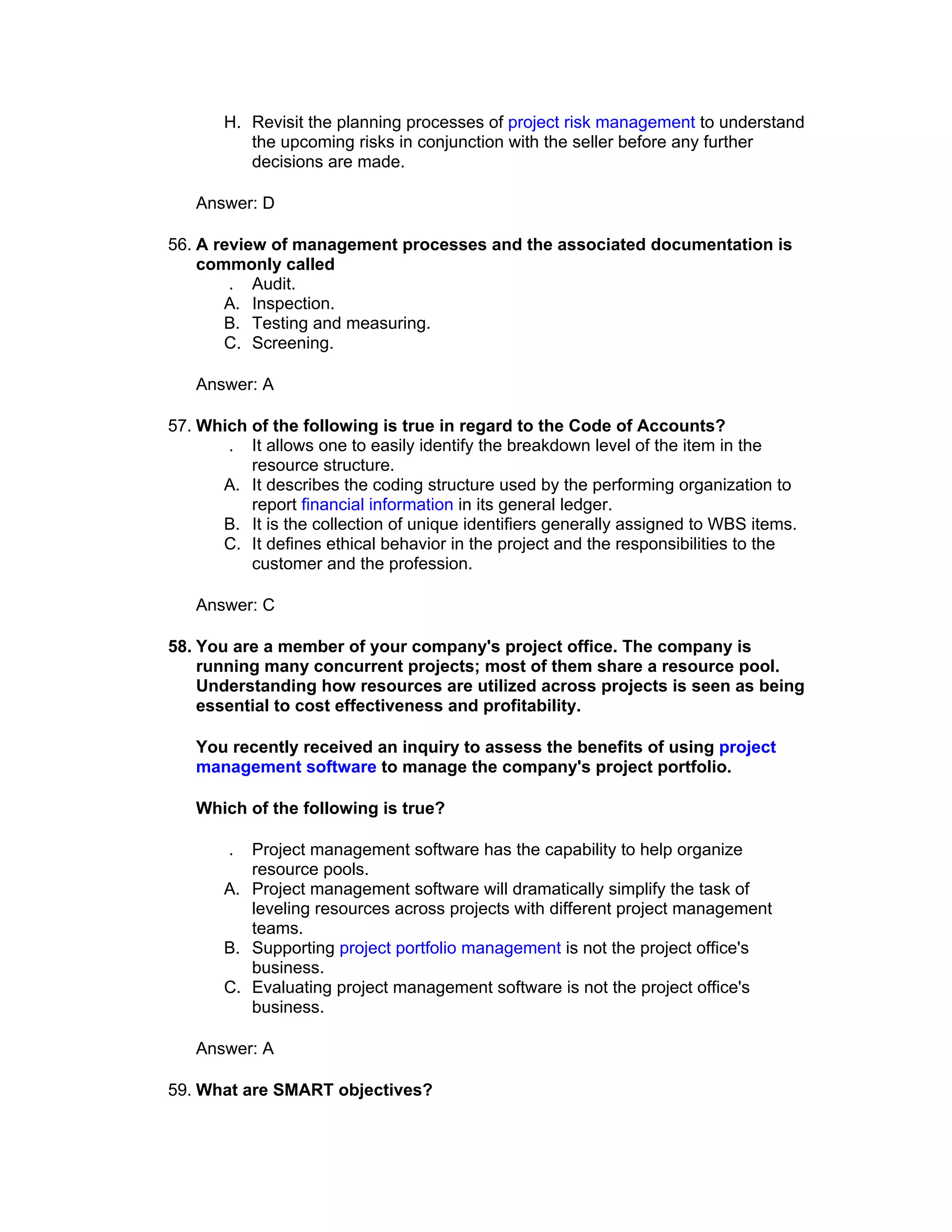 H. Revisit the planning processes of project risk management to understand
          the upcoming risks in conjunction with the seller before any further
          decisions are made.

   Answer: D

56. A review of management processes and the associated documentation is
    commonly called
        . Audit.
       A. Inspection.
       B. Testing and measuring.
       C. Screening.

   Answer: A

57. Which of the following is true in regard to the Code of Accounts?
       . It allows one to easily identify the breakdown level of the item in the
          resource structure.
      A. It describes the coding structure used by the performing organization to
          report financial information in its general ledger.
      B. It is the collection of unique identifiers generally assigned to WBS items.
      C. It defines ethical behavior in the project and the responsibilities to the
          customer and the profession.

   Answer: C

58. You are a member of your company's project office. The company is
    running many concurrent projects; most of them share a resource pool.
    Understanding how resources are utilized across projects is seen as being
    essential to cost effectiveness and profitability.

   You recently received an inquiry to assess the benefits of using project
   management software to manage the company's project portfolio.

   Which of the following is true?

        . Project management software has the capability to help organize
          resource pools.
       A. Project management software will dramatically simplify the task of
          leveling resources across projects with different project management
          teams.
       B. Supporting project portfolio management is not the project office's
          business.
       C. Evaluating project management software is not the project office's
          business.

   Answer: A

59. What are SMART objectives?
 