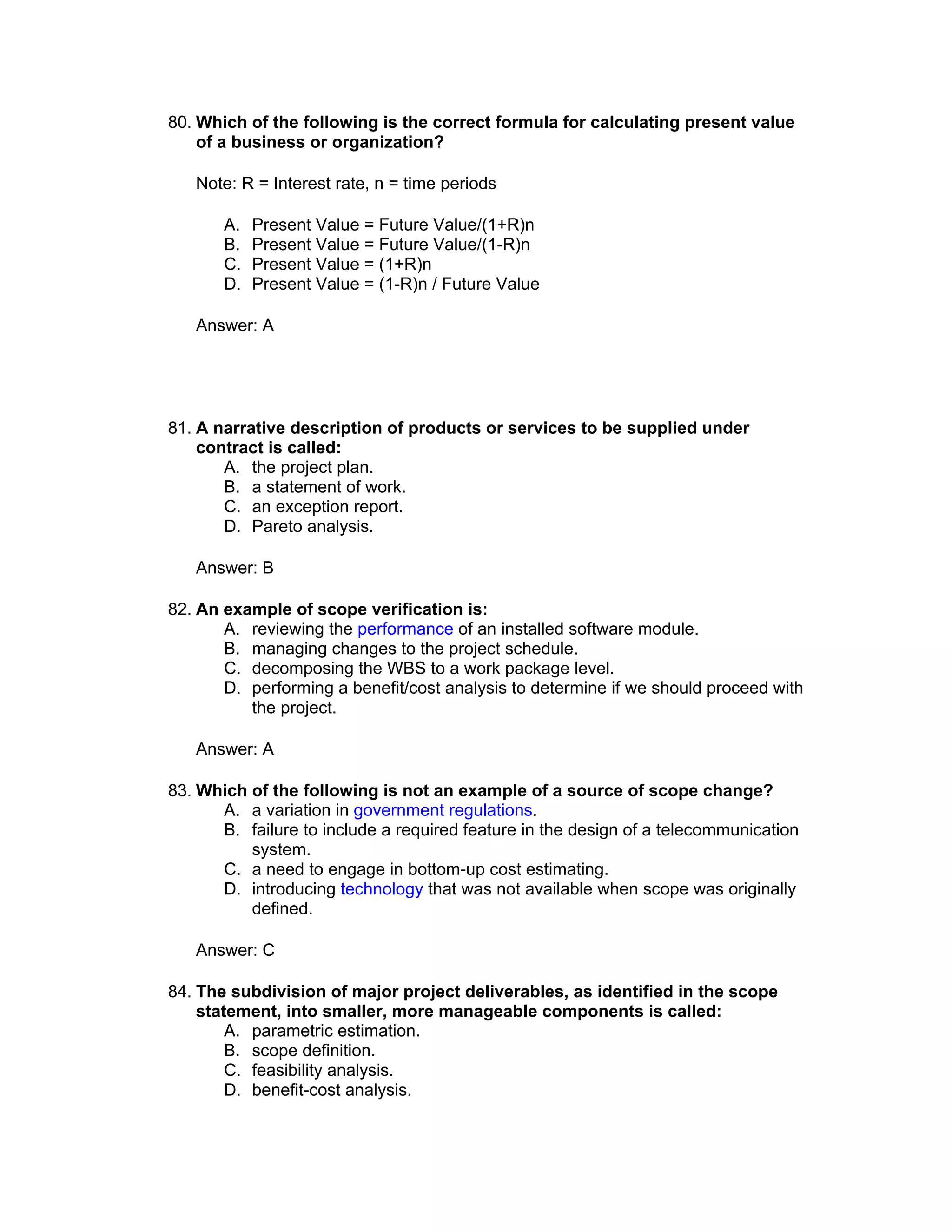 80. Which of the following is the correct formula for calculating present value
    of a business or organization?

   Note: R = Interest rate, n = time periods

       A.   Present Value = Future Value/(1+R)n
       B.   Present Value = Future Value/(1-R)n
       C.   Present Value = (1+R)n
       D.   Present Value = (1-R)n / Future Value

   Answer: A




81. A narrative description of products or services to be supplied under
    contract is called:
       A. the project plan.
       B. a statement of work.
       C. an exception report.
       D. Pareto analysis.

   Answer: B

82. An example of scope verification is:
       A. reviewing the performance of an installed software module.
       B. managing changes to the project schedule.
       C. decomposing the WBS to a work package level.
       D. performing a benefit/cost analysis to determine if we should proceed with
          the project.

   Answer: A

83. Which of the following is not an example of a source of scope change?
      A. a variation in government regulations.
      B. failure to include a required feature in the design of a telecommunication
          system.
      C. a need to engage in bottom-up cost estimating.
      D. introducing technology that was not available when scope was originally
          defined.

   Answer: C

84. The subdivision of major project deliverables, as identified in the scope
    statement, into smaller, more manageable components is called:
        A. parametric estimation.
        B. scope definition.
        C. feasibility analysis.
        D. benefit-cost analysis.
 
