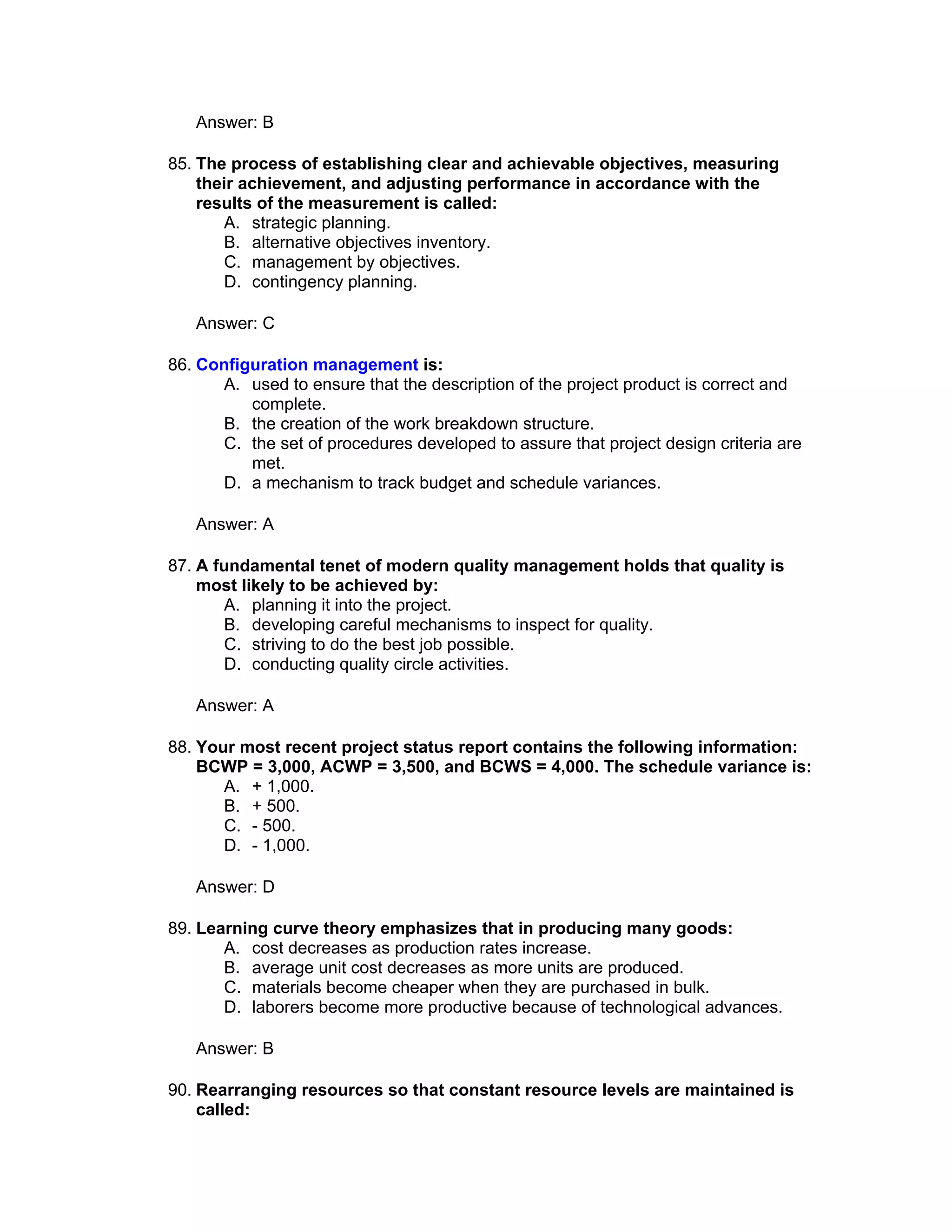 Answer: B

85. The process of establishing clear and achievable objectives, measuring
    their achievement, and adjusting performance in accordance with the
    results of the measurement is called:
       A. strategic planning.
       B. alternative objectives inventory.
       C. management by objectives.
       D. contingency planning.

   Answer: C

86. Configuration management is:
      A. used to ensure that the description of the project product is correct and
          complete.
      B. the creation of the work breakdown structure.
      C. the set of procedures developed to assure that project design criteria are
          met.
      D. a mechanism to track budget and schedule variances.

   Answer: A

87. A fundamental tenet of modern quality management holds that quality is
    most likely to be achieved by:
       A. planning it into the project.
       B. developing careful mechanisms to inspect for quality.
       C. striving to do the best job possible.
       D. conducting quality circle activities.

   Answer: A

88. Your most recent project status report contains the following information:
    BCWP = 3,000, ACWP = 3,500, and BCWS = 4,000. The schedule variance is:
       A. + 1,000.
       B. + 500.
       C. - 500.
       D. - 1,000.

   Answer: D

89. Learning curve theory emphasizes that in producing many goods:
       A. cost decreases as production rates increase.
       B. average unit cost decreases as more units are produced.
       C. materials become cheaper when they are purchased in bulk.
       D. laborers become more productive because of technological advances.

   Answer: B

90. Rearranging resources so that constant resource levels are maintained is
    called:
 