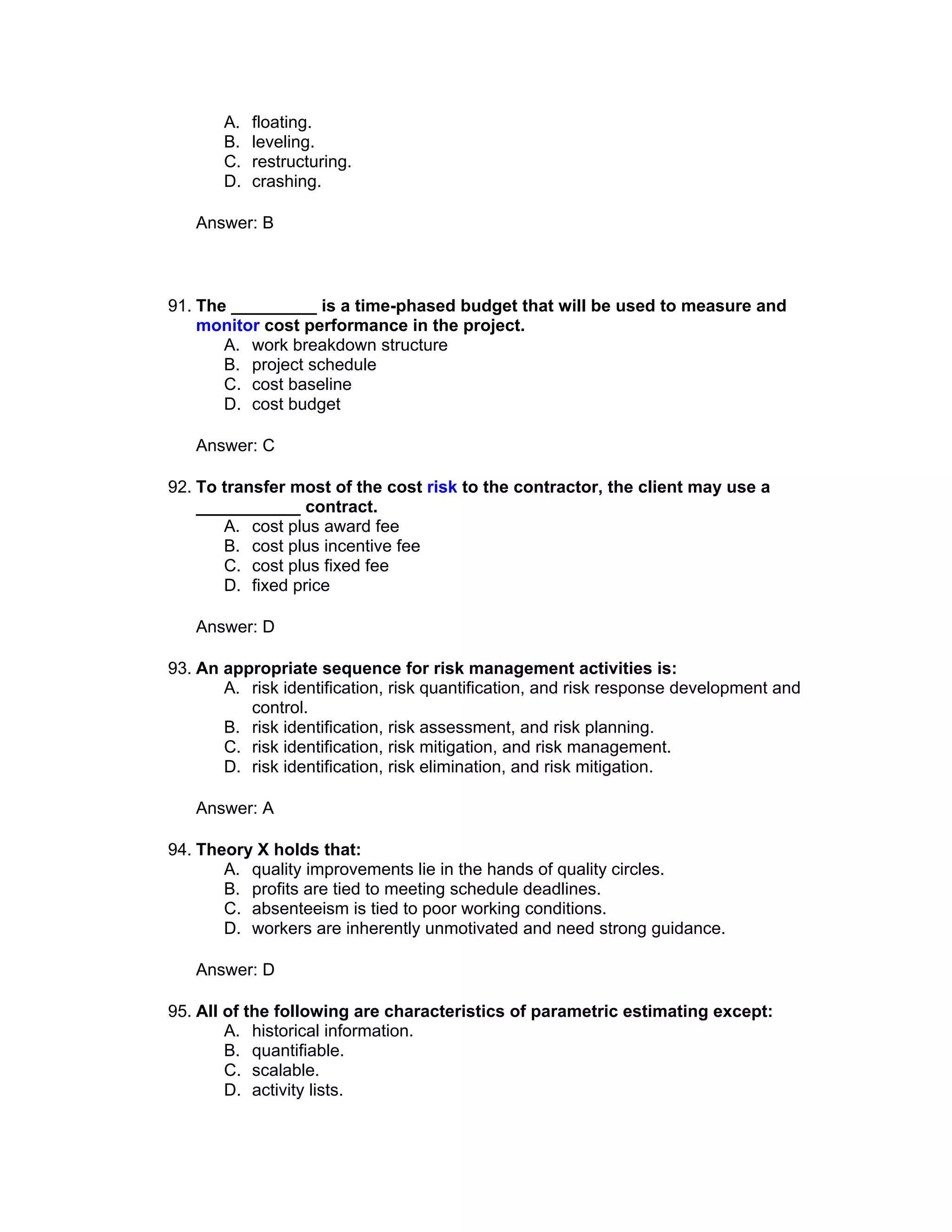 A.   floating.
       B.   leveling.
       C.   restructuring.
       D.   crashing.

   Answer: B



91. The _________ is a time-phased budget that will be used to measure and
    monitor cost performance in the project.
       A. work breakdown structure
       B. project schedule
       C. cost baseline
       D. cost budget

   Answer: C

92. To transfer most of the cost risk to the contractor, the client may use a
    ___________ contract.
       A. cost plus award fee
       B. cost plus incentive fee
       C. cost plus fixed fee
       D. fixed price

   Answer: D

93. An appropriate sequence for risk management activities is:
       A. risk identification, risk quantification, and risk response development and
          control.
       B. risk identification, risk assessment, and risk planning.
       C. risk identification, risk mitigation, and risk management.
       D. risk identification, risk elimination, and risk mitigation.

   Answer: A

94. Theory X holds that:
       A. quality improvements lie in the hands of quality circles.
       B. profits are tied to meeting schedule deadlines.
       C. absenteeism is tied to poor working conditions.
       D. workers are inherently unmotivated and need strong guidance.

   Answer: D

95. All of the following are characteristics of parametric estimating except:
        A. historical information.
        B. quantifiable.
        C. scalable.
        D. activity lists.
 