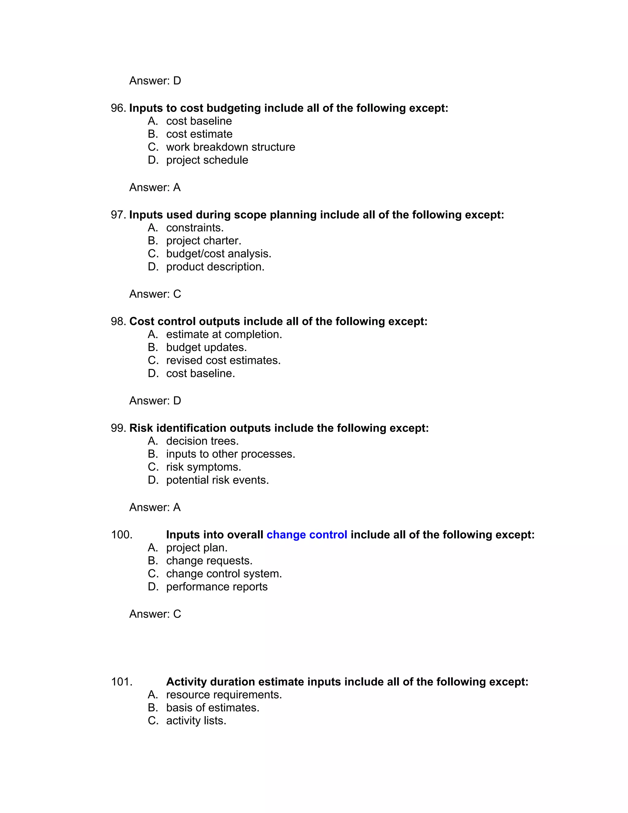Answer: D

96. Inputs to cost budgeting include all of the following except:
       A. cost baseline
       B. cost estimate
       C. work breakdown structure
       D. project schedule

   Answer: A

97. Inputs used during scope planning include all of the following except:
       A. constraints.
       B. project charter.
       C. budget/cost analysis.
       D. product description.

   Answer: C

98. Cost control outputs include all of the following except:
       A. estimate at completion.
       B. budget updates.
       C. revised cost estimates.
       D. cost baseline.

   Answer: D

99. Risk identification outputs include the following except:
       A. decision trees.
       B. inputs to other processes.
       C. risk symptoms.
       D. potential risk events.

   Answer: A

100.        Inputs into overall change control include all of the following except:
       A.   project plan.
       B.   change requests.
       C.   change control system.
       D.   performance reports

   Answer: C




101.      Activity duration estimate inputs include all of the following except:
       A. resource requirements.
       B. basis of estimates.
       C. activity lists.
 