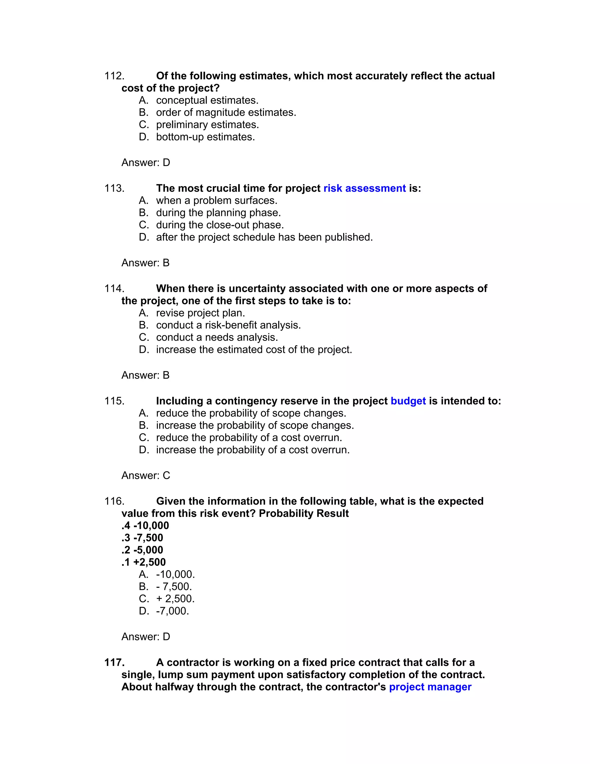 112.      Of the following estimates, which most accurately reflect the actual
   cost of the project?
      A. conceptual estimates.
      B. order of magnitude estimates.
      C. preliminary estimates.
      D. bottom-up estimates.

   Answer: D

113.        The most crucial time for project risk assessment is:
       A.   when a problem surfaces.
       B.   during the planning phase.
       C.   during the close-out phase.
       D.   after the project schedule has been published.

   Answer: B

114.      When there is uncertainty associated with one or more aspects of
   the project, one of the first steps to take is to:
      A. revise project plan.
      B. conduct a risk-benefit analysis.
      C. conduct a needs analysis.
      D. increase the estimated cost of the project.

   Answer: B

115.        Including a contingency reserve in the project budget is intended to:
       A.   reduce the probability of scope changes.
       B.   increase the probability of scope changes.
       C.   reduce the probability of a cost overrun.
       D.   increase the probability of a cost overrun.

   Answer: C

116.       Given the information in the following table, what is the expected
   value from this risk event? Probability Result
   .4 -10,000
   .3 -7,500
   .2 -5,000
   .1 +2,500
       A. -10,000.
       B. - 7,500.
       C. + 2,500.
       D. -7,000.

   Answer: D

117.      A contractor is working on a fixed price contract that calls for a
   single, lump sum payment upon satisfactory completion of the contract.
   About halfway through the contract, the contractor's project manager
 